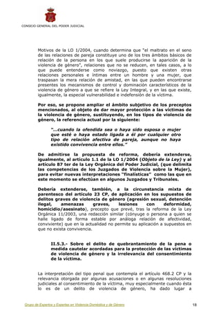 CONSEJO GENERAL DEL PODER JUDICIAL




         Motivos de la LO 1/2004, cuando determina que “el maltrato en el seno
         de las relaciones de pareja constituye uno de los tres ámbitos básicos de
         relación de la persona en los que suele producirse la aparición de la
         violencia de género”, relaciones que no se reducen, en tales casos, a lo
         que puede entenderse como noviazgo, puesto que existen otras
         relaciones personales e íntimas entre un hombre y una mujer, que
         traspasan la mera relación de amistad, en las que pueden encontrarse
         presentes los mecanismos de control y dominación característicos de la
         violencia de género a que se refiere la Ley Integral, y en las que existe,
         igualmente, la especial vulnerabilidad e indefensión de la víctima.

         Por eso, se propone ampliar el ámbito subjetivo de los preceptos
         mencionados, al objeto de dar mayor protección a las víctimas de
         la violencia de género, sustituyendo, en los tipos de violencia de
         género, la referencia actual por la siguiente:

                 “…cuando la ofendida sea o haya sido esposa o mujer
                 que esté o haya estado ligada a él por cualquier otro
                 tipo de relación afectiva de pareja, aunque no haya
                 existido convivencia entre ellos.”

         De admitirse la propuesta de reforma, debería extenderse,
         igualmente, al artículo 1.1 de la LO 1/2004 (Objeto de la Ley) y al
         artículo 87 ter de la Ley Orgánica del Poder Judicial, (que delimita
         las competencias de los Juzgados de Violencia sobre la Mujer),
         para evitar nuevas interpretaciones “finalísticas” como las que en
         este momento se efectúan en algunos Juzgados y Tribunales.

         Debería extenderse, también, a la circunstancia mixta de
         parentesco del artículo 23 CP, de aplicación en los supuestos de
         delitos graves de violencia de género (agresión sexual, detención
         ilegal,    amenazas        graves,     lesiones     con      deformidad,
         homicidio/asesinato), precepto que prevé, tras la reforma de la Ley
         Orgánica 11/2003, una redacción similar (cónyuge o persona a quien se
         halle ligado de forma estable por análoga relación de afectividad,
         conviviente) que en la actualidad no permite su aplicación a supuestos en
         que no exista convivencia.


                 II.5.3.- Sobre el delito de quebrantamiento de la pena o
                 medida cautelar acordadas para la protección de las víctimas
                 de violencia de género y la irrelevancia del consentimiento
                 de la víctima.


         La interpretación del tipo penal que contempla el artículo 468.2 CP y la
         relevancia otorgada por algunas acusaciones o en algunas resoluciones
         judiciales al consentimiento de la víctima, muy especialmente cuando ésta
         lo es de un delito de violencia de género, ha dado lugar a


 Grupo de Expertos y Expertas en Violencia Doméstica y de Género                      18
 
