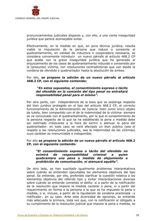CONSEJO GENERAL DEL PODER JUDICIAL




         pronunciamientos judiciales dispares y, con ello, a una cierta inseguridad
         jurídica que parece aconsejable evitar.

         Efectivamente, en la medida en que, en pura técnica jurídica, resulta
         viable la imputación de la persona que induce o consiente el
         quebrantamiento, en calidad de inductora o cooperadora necesaria, se
         considera conveniente introducir un nuevo párrafo al artículo 468.2 CP
         que acabe con la grave inseguridad jurídica que ha generado el
         enjuiciamiento de los casos de quebrantamiento inducido o consentido por
         la (presunta) víctima, con resoluciones contradictorias que van desde la
         condena de ofendido y quebrantador hasta la absolución de ambos.

         Por ello, se propone la adición de un nuevo párrafo al artículo
         468.2 CP, con el siguiente contenido:

                  “En estos supuestos, el consentimiento expreso o tácito
                 del ofendido en la comisión del tipo penal no entrañará
                 responsabilidad penal para el mismo”.

         Por otra parte, con independencia de la tesis que se sostenga respecto
         del bien jurídico protegido en el tipo del artículo 468.2 CP, el correcto
         funcionamiento de la Administración de Justicia -bien como único objeto
         de tutela, bien compartido con el de la indemnidad de la víctima- siempre
         se ve conculcado con el quebrantamiento, por lo que el consentimiento de
         la persona respecto de la que se ha establecido la pena o medida debe
         ser estimado irrelevante a la hora de eximir o atenuar la pena del
         quebrantador: en todo caso se verá afectado un bien público (sea el
         respeto a las resoluciones judiciales, sea la indemnidad de las víctimas)
         cuyo carácter es irrenunciable e indisponible.

         Por ello se propone la adición de un nuevo párrafo al artículo 468.2
         CP, con el siguiente contenido:

                 “El consentimiento expreso o tácito del ofendido no
                 eximirá    de   responsabilidad    criminal  a     quien
                 quebrantare una pena o medida de alejamiento o
                 prohibición de comunicación, ni atenuará aquélla”.

         De otro lado, se han suscitado igualmente problemas interpretativos
         sobre cuándo se entienden ejecutados los elementos objetivos del tipo
         penal. Se entiende, por ello, preferible clarificar la cuestión relativa a los
         elementos objetivos del referido tipo y evitar interpretaciones diversas
         sobre cuándo se entiende cometido el delito: si a partir de la notificación
         de la resolución que impone la medida cautelar o pena, si a partir del
         requerimiento en forma a la persona a la que se ha impuesto la pena o
         medida, o si, incluso, a partir de la liquidación de condena practicada –y
         notificada-, en su caso. Ante esta diversidad de opciones, se entiende
         más adecuada la primera, toda vez que, con la notificación al obligado a
         su cumplimiento de la resolución judicial que impone la pena o medida, se


 Grupo de Expertos y Expertas en Violencia Doméstica y de Género                          19
 