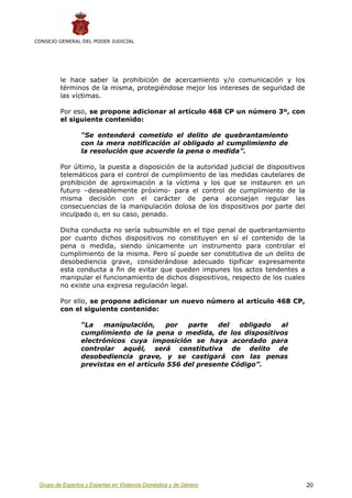 CONSEJO GENERAL DEL PODER JUDICIAL




         le hace saber la prohibición de acercamiento y/o comunicación y los
         términos de la misma, protegiéndose mejor los intereses de seguridad de
         las víctimas.

         Por eso, se propone adicionar al artículo 468 CP un número 3º, con
         el siguiente contenido:

                 “Se entenderá cometido el delito de quebrantamiento
                 con la mera notificación al obligado al cumplimiento de
                 la resolución que acuerde la pena o medida”.

         Por último, la puesta a disposición de la autoridad judicial de dispositivos
         telemáticos para el control de cumplimiento de las medidas cautelares de
         prohibición de aproximación a la víctima y los que se instauren en un
         futuro –deseablemente próximo- para el control de cumplimiento de la
         misma decisión con el carácter de pena aconsejan regular las
         consecuencias de la manipulación dolosa de los dispositivos por parte del
         inculpado o, en su caso, penado.

         Dicha conducta no sería subsumible en el tipo penal de quebrantamiento
         por cuanto dichos dispositivos no constituyen en sí el contenido de la
         pena o medida, siendo únicamente un instrumento para controlar el
         cumplimiento de la misma. Pero sí puede ser constitutiva de un delito de
         desobediencia grave, considerándose adecuado tipificar expresamente
         esta conducta a fin de evitar que queden impunes los actos tendentes a
         manipular el funcionamiento de dichos dispositivos, respecto de los cuales
         no existe una expresa regulación legal.

         Por ello, se propone adicionar un nuevo número al artículo 468 CP,
         con el siguiente contenido:

                 “La   manipulación,     por   parte   del   obligado al
                 cumplimiento de la pena o medida, de los dispositivos
                 electrónicos cuya imposición se haya acordado para
                 controlar aquél, será constitutiva de delito de
                 desobediencia grave, y se castigará con las penas
                 previstas en el artículo 556 del presente Código”.




 Grupo de Expertos y Expertas en Violencia Doméstica y de Género                        20
 
