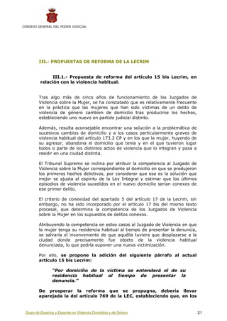 CONSEJO GENERAL DEL PODER JUDICIAL




         III.- PROPUESTAS DE REFORMA DE LA LECRIM


                III.1.- Propuesta de reforma del artículo 15 bis Lecrim, en
          relación con la violencia habitual.


         Tras algo más de cinco años de funcionamiento de los Juzgados de
         Violencia sobre la Mujer, se ha constatado que es relativamente frecuente
         en la práctica que las mujeres que han sido víctimas de un delito de
         violencia de género cambien de domicilio tras producirse los hechos,
         estableciendo uno nuevo en partido judicial distinto.

         Además, resulta aconsejable encontrar una solución a la problemática de
         sucesivos cambios de domicilio y a los casos particularmente graves de
         violencia habitual del artículo 173.2 CP y en los que la mujer, huyendo de
         su agresor, abandona el domicilio que tenía y en el que tuvieron lugar
         todos o parte de los distintos actos de violencia que lo integran y pasa a
         residir en una ciudad distinta.

         El Tribunal Supremo se inclina por atribuir la competencia al Juzgado de
         Violencia sobre la Mujer correspondiente al domicilio en que se produjeron
         los primeros hechos delictivos, por considerar que esa es la solución que
         mejor se ajusta al espíritu de la Ley Integral y estimar que los últimos
         episodios de violencia sucedidos en el nuevo domicilio serían conexos de
         ese primer delito.

         El criterio de conexidad del apartado 5 del artículo 17 de la Lecrim, sin
         embargo, no ha sido incorporado por el artículo 17 bis del mismo texto
         procesal, que determina la competencia de los Juzgados de Violencia
         sobre la Mujer en los supuestos de delitos conexos.

         Atribuyendo la competencia en estos casos al Juzgado de Violencia en que
         la mujer tenga su residencia habitual al tiempo de presentar la denuncia,
         se salvaría el inconveniente de que aquélla tuviera que desplazarse a la
         ciudad donde precisamente fue objeto de la violencia habitual
         denunciada, lo que podría suponer una nueva victimización.

         Por ello, se propone la adición del siguiente párrafo al actual
         artículo 15 bis Lecrim:

                 “Por domicilio de la víctima se entenderá el de su
                 residencia habitual al tiempo de presentar la
                 denuncia.”

         De prosperar la reforma que se propugna, debería llevar
         aparejada la del artículo 769 de la LEC, estableciendo que, en los


 Grupo de Expertos y Expertas en Violencia Doméstica y de Género                      21
 
