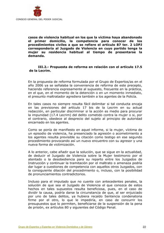 CONSEJO GENERAL DEL PODER JUDICIAL




         casos de violencia habitual en los que la víctima haya abandonado
         el primer domicilio, la competencia para conocer de los
         procedimientos civiles a que se refiere el artículo 87 ter. 2 LOPJ
         correspondería al Juzgado de Violencia en cuyo partido tenga la
         mujer su residencia habitual al tiempo de presentarse la
         demanda.


                III.2.- Propuesta de reforma en relación con el artículo 17.5
          de la Lecrim.


         En la propuesta de reforma formulada por el Grupo de Expertos/as en el
         año 2006 ya se señalaba la conveniencia de reforma de este precepto,
         haciendo referencia expresamente al supuesto, frecuente en la práctica,
         en el que, en el momento de la detención o en un momento inmediato,
         el presunto maltratador agrediera también a los agentes de la Policía.

         En tales casos no siempre resulta fácil delimitar si tal conducta encaja
         en las previsiones del artículo 17 bis de la Lecrim en su actual
         redacción, en particular discriminar si la acción es medio para procurar
         la impunidad (17.4 Lecrim) del delito cometido contra la mujer o si, por
         el contrario, obedece al desprecio del sujeto al principio de autoridad
         encarnado en los agentes.

         Como se ponía de manifiesto en aquel informe, si la mujer, víctima de
         un episodio de violencia, ha presenciado la agresión o acometimiento a
         los agentes resulta previsible su citación como testigo en ese segundo
         procedimiento provocando así un nuevo encuentro con su agresor y una
         nueva forma de victimización.

         A lo anterior, cabe añadir que la solución, que se sigue en la actualidad,
         de deducir el Juzgado de Violencia sobre la Mujer testimonio por el
         atentado o la desobediencia para su reparto entre los Juzgados de
         Instrucción y continuar la tramitación por el maltrato o amenaza podría
         dar lugar a cuestiones de competencia con aquellos otros Juzgados, con
         la consiguiente dilación del procedimiento o, incluso, con la posibilidad
         de pronunciamientos contradictorios.

         Incluso para el imputado que no cuente con antecedentes penales, la
         solución de que sea el Juzgado de Violencia el que conozca de estos
         hechos en tales supuestos resulta beneficiosa, pues, en el caso de
         dividir la causa, podría darse la circunstancia de que, al ser enjuiciado
         por uno de tales delitos, ya hubiera recaído Sentencia condenatoria
         firme por el otro, lo que le impediría, en caso de concurrir los
         presupuestos que lo permiten, beneficiarse de la suspensión de la pena
         de prisión, ex artículos 80 y siguientes del Código Penal.




 Grupo de Expertos y Expertas en Violencia Doméstica y de Género                      22
 