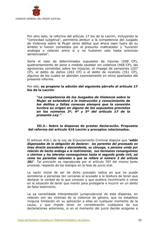 CONSEJO GENERAL DEL PODER JUDICIAL




         Por otro lado, la reforma del artículo 17 bis de la Lecrim, incluyendo la
         “conexidad subjetiva”, permitiría atribuir a la competencia del Juzgado
         de Violencia sobre la Mujer otros delitos que ahora caen fuera de su
         ámbito si fueren cometidos por el presunto maltratador y “tuvieren
         analogía o relación entre sí y no hubieren sido hasta entonces
         sentenciados”.

         Sería el caso de determinados supuestos de injurias (208 CP),
         quebrantamiento de pena o medida cautelar sin violencia (468 CP), las
         agresiones cometidas sobre los hijos/as, el impago de pensiones (227
         CP), el delito de daños (263 CP) o el delito de incendio (351 CP),
         algunos de los cuales se abordan expresamente en otros apartados del
         presente informe.

         Por ello, se propone la adición del siguiente párrafo al artículo 17
         bis de la Lecrim:

                 “La competencia de los Juzgados de Violencia sobre la
                 Mujer se extenderá a la instrucción y conocimiento de
                 los delitos y faltas conexas siempre que la conexión
                 tuviera su origen en alguno de los supuestos previstos
                 en los números 3º, 4º y 5º del artículo 17 de la
                 presente Ley.”


                III.3.- Sobre la dispensa de prestar declaración. Propuesta
          del reforma del artículo 416 Lecrim y preceptos relacionados.


         El artículo 416.1 de la Ley de Enjuiciamiento Criminal dispone que “están
         dispensados de la obligación de declarar: los parientes del procesado en
         línea directa ascendente y descendente, su cónyuge, o persona unida por
         relación de hecho análoga a la matrimonial, sus hermanos consanguíneos
         o uterinos y los laterales consanguíneos hasta el segundo grado civil, así
         como los parientes naturales a que se refiere el número 3 del artículo
         261”. Tal previsión es reproducida por el artículo 707 del mismo texto
         procesal, respecto de los testigos en la fase de juicio oral.

         La razón inicial de ser de dicho precepto radica en que no puede
         someterse a personas tan cercanas al acusado a la tesitura de tener que
         declarar la verdad de lo que conocen y que pudiera incriminarle o verse
         en la situación de tener que mentir para protegerle e incurrir en un delito
         de falso testimonio.

         La ya consolidada interpretación jurisprudencial de esta dispensa, en
         relación con las víctimas de la violencia de género, que no establece
         ninguna limitación en su aplicación a ellas en cualquier momento de la
         causa, y que impide tener en consideración cualquiera de sus
         declaraciones anteriores, si en el momento del juicio decide acogerse a


 Grupo de Expertos y Expertas en Violencia Doméstica y de Género                       23
 
