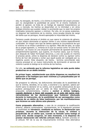CONSEJO GENERAL DEL PODER JUDICIAL




         ella, ha otorgado, de hecho, a la víctima la disposición del propio proceso:
         aún no otorgándole la posibilidad de poner fin al mismo mediante el
         perdón al agresor, se trata de un testigo de especial trascendencia ya
         que, a menudo, los hechos se desarrollan en la intimidad y sin otros
         testigos directos que puedan relatar lo acontecido que no sean los propios
         implicados (presunto agresor y víctima). Por ello, en no pocas ocasiones,
         no disponer del testimonio de la víctima, única prueba directa de cargo
         del delito que se persigue, llevará aparejada la impunidad del mismo.

         Tampoco puede obviarse el ámbito en que opera la violencia de género,
         en que impera dominante el agresor frente a una víctima especialmente
         vulnerable. En ningún otro tipo de delitos aparece la circunstancia de que
         la víctima no se limita a perdonar a su agresor. Más allá de esto, se culpa
         de su propia agresión, e, inmersa en lo que se conoce como “el ciclo de la
         violencia”, se mueve en una situación permanente de agresión-denuncia-
         arrepentimiento-agresión, que supone, en muchos casos, que la misma,
         aún después de haber formulado denuncia, y una vez puesto en marcha
         el proceso penal, utilice la dispensa de declarar contra su agresor como
         forma de huir del proceso y evitar que aquél pueda ser castigado por su
         ilegítima acción. Esta situación, de hecho, termina convirtiendo este
         recurso procesal en un nuevo instrumento de dominación al servicio del
         violento cuando la testigo es la víctima de los hechos.

         Por ello, se entiende que la reforma legislativa en este punto debe
         producirse en un doble ámbito:

         En primer lugar, estableciendo que dicha dispensa no resultará de
         aplicación a los testigos que sean víctimas y/o perjudicados por el
         delito que se persiga.

         De prosperar la reforma, las disfunciones derivadas de la posibilidad de
         que la víctima, decidida, en su caso, a exonerar a su agresor, optara por
         mentir para no declarar en su contra, con la posible consecuencia de que
         pudiera perseguírsele por un delito de falso testimonio, justifica la
         propuesta complementaria, relativa a excluir a dichos testigos,
         cuando declaren a favor del acusado en el acto del juicio oral,
         retractándose de las declaraciones que hubieren efectuado
         durante la instrucción, de la posibilidad de ser perseguidos como
         autores de un delito de falso testimonio, por las manifestaciones
         que hicieren en este último acto plenario.

         Como propuesta alternativa, y caso de no prosperar la modificación
         anterior, debería contemplarse, expresamente, en la legislación procesal
         la posibilidad de introducir, mediante su lectura, la declaración que
         prestase, durante la instrucción de la causa, la víctima o
         perjudicado de un delito que, cuando es llamado como testigo al
         juicio oral, decide acogerse, en este momento, a la dispensa de
         prestar declaración del referido artículo 416.1, también prevista en
         el artículo 707 de la Ley de Enjuiciamiento Criminal. Esta alternativa


 Grupo de Expertos y Expertas en Violencia Doméstica y de Género                        24
 