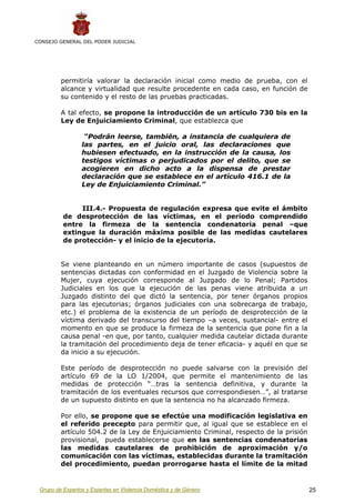 CONSEJO GENERAL DEL PODER JUDICIAL




         permitiría valorar la declaración inicial como medio de prueba, con el
         alcance y virtualidad que resulte procedente en cada caso, en función de
         su contenido y el resto de las pruebas practicadas.

         A tal efecto, se propone la introducción de un artículo 730 bis en la
         Ley de Enjuiciamiento Criminal, que establezca que

                  “Podrán leerse, también, a instancia de cualquiera de
                 las partes, en el juicio oral, las declaraciones que
                 hubiesen efectuado, en la instrucción de la causa, los
                 testigos víctimas o perjudicados por el delito, que se
                 acogieren en dicho acto a la dispensa de prestar
                 declaración que se establece en el artículo 416.1 de la
                 Ley de Enjuiciamiento Criminal.”


               III.4.- Propuesta de regulación expresa que evite el ámbito
          de desprotección de las víctimas, en el período comprendido
          entre la firmeza de la sentencia condenatoria penal –que
          extingue la duración máxima posible de las medidas cautelares
          de protección- y el inicio de la ejecutoria.


         Se viene planteando en un número importante de casos (supuestos de
         sentencias dictadas con conformidad en el Juzgado de Violencia sobre la
         Mujer, cuya ejecución corresponde al Juzgado de lo Penal; Partidos
         Judiciales en los que la ejecución de las penas viene atribuida a un
         Juzgado distinto del que dictó la sentencia, por tener órganos propios
         para las ejecutorias; órganos judiciales con una sobrecarga de trabajo,
         etc.) el problema de la existencia de un período de desprotección de la
         víctima derivado del transcurso del tiempo –a veces, sustancial- entre el
         momento en que se produce la firmeza de la sentencia que pone fin a la
         causa penal -en que, por tanto, cualquier medida cautelar dictada durante
         la tramitación del procedimiento deja de tener eficacia- y aquél en que se
         da inicio a su ejecución.

         Este período de desprotección no puede salvarse con la previsión del
         artículo 69 de la LO 1/2004, que permite el mantenimiento de las
         medidas de protección “…tras la sentencia definitiva, y durante la
         tramitación de los eventuales recursos que correspondiesen…”, al tratarse
         de un supuesto distinto en que la sentencia no ha alcanzado firmeza.

         Por ello, se propone que se efectúe una modificación legislativa en
         el referido precepto para permitir que, al igual que se establece en el
         artículo 504.2 de la Ley de Enjuiciamiento Criminal, respecto de la prisión
         provisional, pueda establecerse que en las sentencias condenatorias
         las medidas cautelares de prohibición de aproximación y/o
         comunicación con las víctimas, establecidas durante la tramitación
         del procedimiento, puedan prorrogarse hasta el límite de la mitad


 Grupo de Expertos y Expertas en Violencia Doméstica y de Género                       25
 