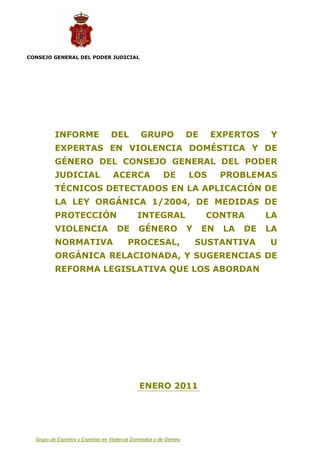CONSEJO GENERAL DEL PODER JUDICIAL




          INFORME                 DEL          GRUPO                DE    EXPERTOS      Y
          EXPERTAS EN VIOLENCIA DOMÉSTICA Y DE
          GÉNERO DEL CONSEJO GENERAL DEL PODER
          JUDICIAL                 ACERCA                DE         LOS       PROBLEMAS
          TÉCNICOS DETECTADOS EN LA APLICACIÓN DE
          LA LEY ORGÁNICA 1/2004, DE MEDIDAS DE
          PROTECCIÓN                          INTEGRAL                   CONTRA         LA
          VIOLENCIA                  DE       GÉNERO                Y    EN   LA   DE   LA
          NORMATIVA                       PROCESAL,                     SUSTANTIVA      U
          ORGÁNICA RELACIONADA, Y SUGERENCIAS DE
          REFORMA LEGISLATIVA QUE LOS ABORDAN




                                               ENERO 2011




  Grupo de Expertos y Expertas en Violencia Doméstica y de Género
 