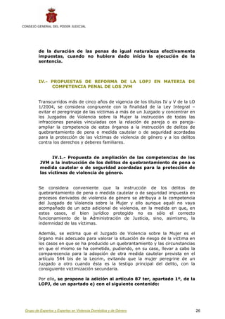 CONSEJO GENERAL DEL PODER JUDICIAL




         de la duración de las penas de igual naturaleza efectivamente
         impuestas, cuando no hubiera dado inicio la ejecución de la
         sentencia.



         IV.- PROPUESTAS DE REFORMA DE LA LOPJ EN MATERIA DE
              COMPETENCIA PENAL DE LOS JVM


         Transcurridos más de cinco años de vigencia de los títulos IV y V de la LO
         1/2004, se considera congruente con la finalidad de la Ley Integral –
         evitar el peregrinaje de las víctimas a más de un Juzgado y concentrar en
         los Juzgados de Violencia sobre la Mujer la instrucción de todas las
         infracciones penales vinculadas con la relación de pareja o ex pareja-
         ampliar la competencia de estos órganos a la instrucción de delitos de
         quebrantamiento de pena o medida cautelar o de seguridad acordadas
         para la protección de las víctimas de violencia de género y a los delitos
         contra los derechos y deberes familiares.


                IV.1.- Propuesta de ampliación de las competencias de los
          JVM a la instrucción de los delitos de quebrantamiento de pena o
          medida cautelar o de seguridad acordadas para la protección de
          las víctimas de violencia de género.


         Se considera conveniente que la instrucción de los delitos de
         quebrantamiento de pena o medida cautelar o de seguridad impuesta en
         procesos derivados de violencia de género se atribuya a la competencia
         del Juzgado de Violencia sobre la Mujer y ello aunque aquél no vaya
         acompañado de un acto adicional de violencia, en la medida en que, en
         estos casos, el bien jurídico protegido no es sólo el correcto
         funcionamiento de la Administración de Justicia, sino, asimismo, la
         indemnidad de las víctimas.

         Además, se estima que el Juzgado de Violencia sobre la Mujer es el
         órgano más adecuado para valorar la situación de riesgo de la víctima en
         los casos en que se ha producido un quebrantamiento y las circunstancias
         en que el mismo se ha cometido, pudiendo, en su caso, llevar a cabo la
         comparecencia para la adopción de otra medida cautelar prevista en el
         artículo 544 bis de la Lecrim, evitando que la mujer peregrine de un
         Juzgado a otro cuando ésta es la testigo principal del delito, con la
         consiguiente victimización secundaria.

         Por ello, se propone la adición al artículo 87 ter, apartado 1º, de la
         LOPJ, de un apartado e) con el siguiente contenido:




 Grupo de Expertos y Expertas en Violencia Doméstica y de Género                      26
 