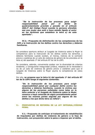 CONSEJO GENERAL DEL PODER JUDICIAL




                  “De la instrucción de los procesos para exigir
                 responsabilidad   penal    por    el    delito    de
                 quebrantamiento previsto y penado en el artículo
                 468.2º del Código Penal cuando la persona ofendida
                 sea una mujer que esté o haya estado ligada al autor
                 en los términos que establece la letra a) de este
                 apartado”.


               IV.2.- Propuesta de delimitación de las competencias de los
          JVM a la instrucción de los delitos contra los derechos y deberes
          familiares.


         Se considera oportuno atribuir al Juzgado de Violencia sobre la Mujer la
         competencia para la instrucción de los delitos contra los derechos y
         deberes familiares cuando existan, al menos, indicios de la comisión
         previa o coetánea de un acto de violencia de género de los previstos en la
         letra a) del apartado 1º del artículo 87 ter de la LOPJ.

         Se considera, además, conveniente acabar con la diversidad de criterios
         existente, y consiguiente inseguridad jurídica, respecto de la necesidad o
         no de un acto de violencia de género previo o coetáneo para que el
         Juzgado de Violencia sobre la Mujer asuma la competencia de estos
         delitos.

         Por ello, se propone que la letra b) del apartado 1º del artículo 87
         ter de la LOPJ tenga el siguiente contenido:

                 “De la instrucción de los procesos para exigir
                 responsabilidad penal por cualquier delito contra los
                 derechos y deberes familiares, cuando la víctima sea
                 alguna de las personas señaladas como tales en la
                 letra anterior y el Juzgado de Violencia sobre la Mujer
                 conozca o haya conocido de algún procedimiento penal
                 entre las mismas partes seguido por alguno de los
                 delitos a los que dicha letra se refiere”.


         V.-     PROPUESTAS DE REFORMA DE LA LEY INTEGRAL/CÓDIGO
                 PENAL


               V.1.- Propuesta de anticipar el tratamiento de rehabilitación
          de imputados por delitos de violencia de género a la fase de
          instrucción, con proyección sobre la pena a imponer por el delito.




 Grupo de Expertos y Expertas en Violencia Doméstica y de Género                      27
 