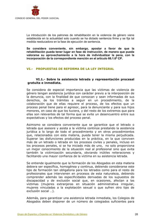 CONSEJO GENERAL DEL PODER JUDICIAL




         La introducción de los patrones de rehabilitación en la violencia de género viene
         establecida en la actualidad solo cuando se ha dictado sentencia firme y se fija tal
         medida reeducadora en la fase de ejecución de sentencia.

         Se considera conveniente, sin embargo, apostar a favor de que la
         rehabilitación pueda tener lugar en fase de instrucción, de manera que pueda
         valorarse su aprovechamiento a la hora de individualizar la pena, con la
         incorporación de la correspondiente mención en el artículo 66.1.6ª CP.


         VI.-    PROPUESTAS DE REFORMA DE LA LEY INTEGRAL


               VI.1.- Sobre la asistencia letrada y representación procesal
          gratuita e inmediata.

         Se considera de especial importancia que las víctimas de violencia de
         género tengan asistencia jurídica con carácter previo a la interposición de
         la denuncia, con la finalidad de que conozcan y sean informadas de sus
         derechos, de los trámites a seguir en un procedimiento, de la
         colaboración que de ellas requiere el proceso, de los efectos que un
         proceso penal tiene para el agresor, para la denunciante y para sus hijos
         menores, en caso de que los tuviera, y del resto de los extremos que para
         ellas son relevantes de tal forma que se evite un desencuentro entre sus
         expectativas y los efectos del proceso penal.

         Asimismo se considera conveniente que se garantice que el letrado o
         letrada que asesore y asista a la víctima continúe prestando la asistencia
         jurídica a lo largo de todo el procedimiento y en otros procedimientos
         que, relacionados con esta materia, pueda tener la misma perjudicada.
         Superar las disfunciones producidas en la práctica, en la que conviven
         más de un letrado o letrada en los procesos civiles y penales, incluso en
         los procesos penales, si se ha iniciado más de uno, no solo proporciona
         un mejor conocimiento de la situación real al profesional sino que evita
         también la victimización secundaria, obviando inútiles reiteraciones y
         facilitando una mayor confianza de la víctima en su asistencia letrada.

         Se entiende igualmente que la formación de los Abogados en esta materia
         debiera ser específica, homogénea y continua, debiendo considerarse este
         tipo de formación tan obligatoria para los letrados como para el resto de
         profesionales que intervienen en procesos de esta naturaleza, debiendo
         comprender además las especificidades derivadas de los supuestos de
         discapacidad y de exclusión social que, en ocasiones, afectan a las
         víctimas (mujeres extranjeras en situación administrativa irregular,
         mujeres vinculadas a la explotación sexual o que sufren otro tipo de
         exclusión social …).

         Además, para garantizar una asistencia letrada inmediata, los Colegios de
         Abogados deben disponer de un número de colegiados suficientes para



 Grupo de Expertos y Expertas en Violencia Doméstica y de Género                                28
 