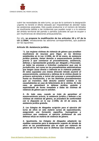 CONSEJO GENERAL DEL PODER JUDICIAL




         cubrir las necesidades de este turno, ya que de lo contrario la designación
         urgente no tendrá el efecto deseado por imposibilidad de atender todas
         las asistencias asignadas. Esto puede producirse si el número de letrados
         es insuficiente debido a las incidencias que pueden surgir o a lo extenso
         del ámbito territorial del partido o partidos judiciales de que se ocupan o
         por insuficiencias de dotaciones presupuestarias.

         Por ello, se propone la modificación de los artículos 20 y 47 de la
         LO 1/2004, introduciendo las adiciones correspondientes, que pudieran
         ser las siguientes:

         Artículo 20. Asistencia jurídica.

                 “1. Las mujeres víctimas de violencia de género que acrediten
                 insuficiencia de recursos para litigar, en los términos
                 establecidos en la Ley 1/1996, de 10 de enero, de asistencia
                 jurídica gratuita, tienen derecho a asesoramiento jurídico
                 previo a que comience el procedimiento, asistencia,
                 defensa y representación gratuitas por Abogado y Procurador,
                 en todos los procesos y trámites cualquiera que sea la
                 jurisdicción, así como en los procedimientos administrativos
                 que tengan causa directa o indirecta en la violencia padecida.
                 En estos supuestos una misma dirección letrada asumirá el
                 asesoramiento, asistencia y defensa de la víctima desde la
                 primera entrevista e inicio del proceso o procedimiento
                 hasta su finalización, y en los distintos procedimientos
                 que se tramiten. Este derecho asistirá también a los
                 causahabientes en caso de fallecimiento de la víctima. En todo
                 caso, se garantizará la defensa jurídica, gratuita y
                 especializada de forma inmediata a todas las víctimas de
                 violencia de género que lo soliciten.

                 2. En todo caso, cuando se trate de garantizar el
                 asesoramiento previo, la asistencia jurídica y defensa a las
                 víctimas de violencia de género, se procederá de conformidad
                 con lo dispuesto en la Ley 1/1996, de 10 de enero, de
                 asistencia jurídica gratuita.

                 3. Los Colegios de Abogados exigirán para el ejercicio del
                 turno de oficio en esta materia cursos de especialización,
                 asegurando una formación específica, homogénea y
                 continua que coadyuve al ejercicio profesional de una
                 defensa eficaz en materia de violencia de género.

                 4. Igualmente, los Colegios de Abogados adoptarán las
                 medidas necesarias para la designación urgente de letrado de
                 oficio en los procedimientos que se sigan por violencia de
                 género de tal forma que la defensa sea inmediata, para




 Grupo de Expertos y Expertas en Violencia Doméstica y de Género                       29
 