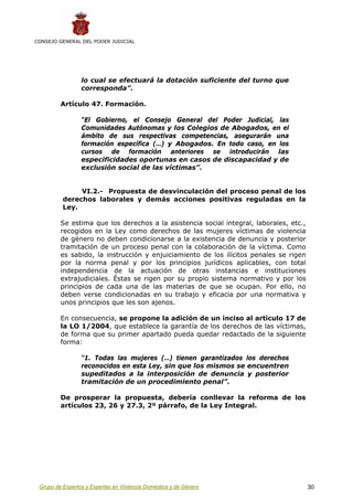 CONSEJO GENERAL DEL PODER JUDICIAL




                 lo cual se efectuará la dotación suficiente del turno que
                 corresponda”.

         Artículo 47. Formación.

                 “El Gobierno, el Consejo General del Poder Judicial, las
                 Comunidades Autónomas y los Colegios de Abogados, en el
                 ámbito de sus respectivas competencias, asegurarán una
                 formación específica (…) y Abogados. En todo caso, en los
                 cursos de formación anteriores se introducirán las
                 especificidades oportunas en casos de discapacidad y de
                 exclusión social de las víctimas”.


               VI.2.- Propuesta de desvinculación del proceso penal de los
          derechos laborales y demás acciones positivas reguladas en la
          Ley.

         Se estima que los derechos a la asistencia social integral, laborales, etc.,
         recogidos en la Ley como derechos de las mujeres víctimas de violencia
         de género no deben condicionarse a la existencia de denuncia y posterior
         tramitación de un proceso penal con la colaboración de la víctima. Como
         es sabido, la instrucción y enjuiciamiento de los ilícitos penales se rigen
         por la norma penal y por los principios jurídicos aplicables, con total
         independencia de la actuación de otras instancias e instituciones
         extrajudiciales. Éstas se rigen por su propio sistema normativo y por los
         principios de cada una de las materias de que se ocupan. Por ello, no
         deben verse condicionadas en su trabajo y eficacia por una normativa y
         unos principios que les son ajenos.

         En consecuencia, se propone la adición de un inciso al artículo 17 de
         la LO 1/2004, que establece la garantía de los derechos de las víctimas,
         de forma que su primer apartado pueda quedar redactado de la siguiente
         forma:

                 “1. Todas las mujeres (…) tienen garantizados los derechos
                 reconocidos en esta Ley, sin que los mismos se encuentren
                 supeditados a la interposición de denuncia y posterior
                 tramitación de un procedimiento penal”.

         De prosperar la propuesta, debería conllevar la reforma de los
         artículos 23, 26 y 27.3, 2º párrafo, de la Ley Integral.




 Grupo de Expertos y Expertas en Violencia Doméstica y de Género                        30
 
