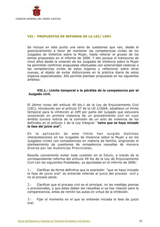 CONSEJO GENERAL DEL PODER JUDICIAL




         VII.- PROPUESTAS DE REFORMA DE LA LEC/ LOPJ


         Se incluye en este punto una serie de cuestiones que van, desde el
         posicionamiento a favor de mantener las competencias civiles de los
         Juzgados de Violencia sobre la Mujer, hasta reiterar el grueso de los
         temas propuestos en el informe de 2006. Y ello porque el transcurso de
         cinco años desde la creación de los Juzgados de Violencia sobre la Mujer
         ha permitido confirmar propuestas efectuadas con anterioridad relativas a
         las competencias civiles de estos órganos y reflexionar sobre otras
         nuevas, al objeto de evitar disfunciones en la práctica diaria de estos
         órganos especializados. Ello permite plantear propuestas en los siguientes
         ámbitos:


               VII.1.- Límite temporal a la pérdida de la competencia por el
          Juzgado civil.


         El último inciso del artículo 49 bis.1 de la Ley de Enjuiciamiento Civil
         (LEC), introducido por el artículo 57 de la LO 1/2004, establece un límite
         temporal para la inhibición al JVM por parte del Juzgado que estuviera
         conociendo en primera instancia de un procedimiento civil en cuyo
         ámbito tuviera noticia de la comisión de un acto de violencia de los
         definidos en el artículo 1 de la Ley Integral: "salvo que se haya iniciado
         la fase del juicio oral".

         En la aplicación de este límite han surgido distintas
         interpretaciones en los Juzgados de Violencia sobre la Mujer y en los
         Juzgados civiles con competencias en materia de familia, originando el
         planteamiento de cuestiones de competencia resueltas de manera
         diversa por las Audiencias Provinciales.

         Resulta conveniente evitar toda cuestión en el futuro, a través de la
         correspondiente reforma del artículo 49 bis de la Ley de Enjuiciamiento
         Civil con las siguientes finalidades, ya apuntadas en el informe de 2006:

         1.-    Clarificar de forma definitiva que la expresión "que se haya iniciado
         la fase de juicio oral" se entiende referida al juicio del proceso civil y
         no al proceso penal.

         2.-   Clarificar que el proceso civil es el principal, no las medidas previas
         o provisionales, y que éstas deben ser resueltas si ya hay citación para la
         comparecencia, antes de remitir los autos en virtud de la inhibición.

         3.-     Fijar el momento en el que se entiende iniciada la fase de juicio
         oral.




 Grupo de Expertos y Expertas en Violencia Doméstica y de Género                         31
 