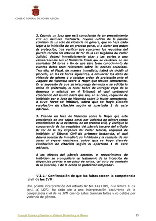 CONSEJO GENERAL DEL PODER JUDICIAL




                 2. Cuando un Juez que esté conociendo de un procedimiento
                 civil en primera instancia, tuviese noticia de la posible
                 comisión de un acto de violencia de género, que no haya dado
                 lugar a la iniciación de un proceso penal, ni a dictar una orden
                 de protección, tras verificar que concurren los requisitos del
                 párrafo tercero del artículo 87 ter de la Ley Orgánica del Poder
                 Judicial, deberá inmediatamente citar a las partes a una
                 comparecencia con el Ministerio Fiscal que se celebrará en las
                 siguientes 24 horas a fin de que éste tome conocimiento de
                 cuantos datos sean relevantes sobre los hechos acaecidos.
                 Tras ella, el Fiscal, de manera inmediata, habrá de decidir si
                 procede, en las 24 horas siguientes, a denunciar los actos de
                 violencia de género o a solicitar orden de protección ante el
                 Juzgado de Violencia sobre la Mujer que resulte competente.
                 En el supuesto de que se interponga denuncia o se solicite la
                 orden de protección, el Fiscal habrá de entregar copia de la
                 denuncia o solicitud en el Tribunal, el cual continuará
                 conociendo del asunto hasta que sea, en su caso, requerido de
                 inhibición por el Juez de Violencia sobre la Mujer competente,
                 a cuyo favor se inhibirá, salvo que se haya dictado
                 resolución de citación según el apartado 1 de este
                 artículo.

                 3. Cuando un Juez de Violencia sobre la Mujer que esté
                 conociendo de una causa penal por violencia de género tenga
                 conocimiento de la existencia de un proceso civil, y verifique la
                 concurrencia de los requisitos del párrafo tercero del artículo
                 87 ter de la Ley Orgánica del Poder Judicial, requerirá de
                 inhibición al Tribunal Civil de primera instancia, el cual
                 deberá acordar de inmediato su inhibición y la remisión de los
                 autos al órgano requirente, salvo que se haya dictado
                 resolución de citación según el apartado 1 de este
                 artículo.

                 A los efectos del párrafo anterior, el requerimiento de
                 inhibición se acompañará de testimonio de la incoación de
                 diligencias previas o de juicio de faltas, del auto de admisión
                 de la querella, o de la orden de protección adoptada”.


                VII.2.- Confirmación de que las faltas atraen la competencia
          civil de los JVM.

         Una posible interpretación del artículo 87 ter.3.b) LOPJ, que remite al 87
         ter.1 a) LOPJ, ha dado pie a una interpretación excluyente de la
         competencia civil de los JVM cuando éstos tramitan faltas y no delitos por
         violencia de género.




 Grupo de Expertos y Expertas en Violencia Doméstica y de Género                      33
 