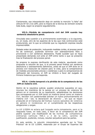 CONSEJO GENERAL DEL PODER JUDICIAL




         Ciertamente, esa interpretación deja sin sentido la mención “o falta” del
         artículo 87 ter.3 d) LOPJ, pero la mejora de la técnica de remisión evitaría
         toda duda, según se propone seguidamente.


               VII.3.- Pérdida de competencia civil del JVM cuando hay
          sentencia absolutoria penal.

         Vinculada esta cuestión a la primeramente examinada y a la siguiente,
         es, sin duda, otro de los aspectos de la ley que más controversia está
         produciendo, por lo que se entiende que su regulación expresa resulta
         imprescindible.

         Dictada orden de protección, incluyendo medidas civiles, el proceso penal
         ha de continuar, pudiendo terminar con sobreseimiento libre o
         provisional o con sentencia absolutoria. Puede suceder que se haya
         presentado demanda civil ante el JVM entre tanto o que se presente
         tras la finalización del proceso penal.

         Se propone la expresa clarificación de esta materia, apuntando como
         propuesta la solución de que, si el proceso penal finaliza con sentencia
         absolutoria o sobreseimiento definitivos, antes de que el JVM dicte en el
         proceso civil resolución de citación para la vista, para la comparecencia
         de medidas provisionales previas o coetáneas o para la comparecencia de
         ratificación del Convenio, el JVM se inhibirá a favor del Juzgado de
         Primera Instancia que corresponda.


              VII.4.- Límite temporal a la pérdida de la competencia de los
          JVM en materia civil.

         Dentro de la casuística judicial, pueden producirse supuestos en que,
         incursos los miembros de la pareja en un proceso de violencia de
         género en el momento de su separación, adoptándose los decisiones
         que corresponda por el JVM tanto en materia penal como en materia
         civil, decidan con posterioridad solicitar un nuevo pronunciamiento en
         materia civil —así, la declaración de divorcio- , sin que se hayan
         producido en el transcurso del tiempo nuevos episodios de violencia
         de género ni incidencias en el cumplimiento de las respectivas
         obligaciones y cargas.

         La LO 1/2004 no aclara qué Juzgado sería competente, pero si la
         respuesta fuese, en todo caso, a favor de la competencia del JVM
         podría suponer una modificación de las normas de competencia
         ordinarias (artículo 769.1 y 2 de la LEC), carente de
         justificación, pudiendo, incluso, resultar perjudicial para las partes.

         En este sentido, la solución interpretativa aportada por la “Guía
         Práctica” de la LO 1/2004, elaborada por el Grupo de Expertos del


 Grupo de Expertos y Expertas en Violencia Doméstica y de Género                        34
 