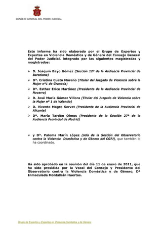CONSEJO GENERAL DEL PODER JUDICIAL




         Este informe ha sido elaborado por el Grupo de Expertos y
         Expertas en Violencia Doméstica y de Género del Consejo General
         del Poder Judicial, integrado por las siguientes magistradas y
         magistrados:

             D. Joaquín Bayo Gómez (Sección 12ª de la Audiencia Provincial de
             Barcelona)
             Dª. Cristina Cueto Moreno (Titular del Juzgado de Violencia sobre la
             Mujer nº1 de Granada)
             Dª. Esther Erice Martínez (Presidenta de la Audiencia Provincial de
             Navarra)
             D. José María Gómez Villora (Titular del Juzgado de Violencia sobre
             la Mujer nº 1 de Valencia)
             D. Vicente Magro Servet (Presidente de la Audiencia Provincial de
             Alicante)
             Dª. María Tardón Olmos (Presidenta de la Sección 27ª de la
             Audiencia Provincial de Madrid)




             y Dª. Paloma Marín López (Jefa de la Sección del Observatorio
             contra la Violencia Doméstica y de Género del CGPJ), que también lo
             ha coordinado.




         Ha sido aprobado en la reunión del día 11 de enero de 2011, que
         ha sido presidida por la Vocal del Consejo y Presidenta del
         Observatorio contra la Violencia Doméstica y de Género, Dª
         Inmaculada Montalbán Huertas.




 Grupo de Expertos y Expertas en Violencia Doméstica y de Género                    2
 