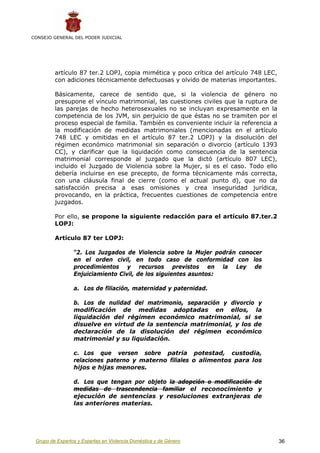 CONSEJO GENERAL DEL PODER JUDICIAL




         artículo 87 ter.2 LOPJ, copia mimética y poco crítica del artículo 748 LEC,
         con adiciones técnicamente defectuosas y olvido de materias importantes.

         Básicamente, carece de sentido que, si la violencia de género no
         presupone el vínculo matrimonial, las cuestiones civiles que la ruptura de
         las parejas de hecho heterosexuales no se incluyan expresamente en la
         competencia de los JVM, sin perjuicio de que éstas no se tramiten por el
         proceso especial de familia. También es conveniente incluir la referencia a
         la modificación de medidas matrimoniales (mencionadas en el artículo
         748 LEC y omitidas en el artículo 87 ter.2 LOPJ) y la disolución del
         régimen económico matrimonial sin separación o divorcio (artículo 1393
         CC), y clarificar que la liquidación como consecuencia de la sentencia
         matrimonial corresponde al juzgado que la dictó (artículo 807 LEC),
         incluido el Juzgado de Violencia sobre la Mujer, si es el caso. Todo ello
         debería incluirse en ese precepto, de forma técnicamente más correcta,
         con una cláusula final de cierre (como el actual punto d), que no da
         satisfacción precisa a esas omisiones y crea inseguridad jurídica,
         provocando, en la práctica, frecuentes cuestiones de competencia entre
         juzgados.

         Por ello, se propone la siguiente redacción para el artículo 87.ter.2
         LOPJ:

         Artículo 87 ter LOPJ:

                 “2. Los Juzgados de Violencia sobre la Mujer podrán conocer
                 en el orden civil, en todo caso de conformidad con los
                 procedimientos y recursos previstos en la Ley de
                 Enjuiciamiento Civil, de los siguientes asuntos:

                 a. Los de filiación, maternidad y paternidad.

                 b. Los de nulidad del matrimonio, separación y divorcio y
                 modificación de medidas adoptadas en ellos, la
                 liquidación del régimen económico matrimonial, si se
                 disuelve en virtud de la sentencia matrimonial, y los de
                 declaración de la disolución del régimen económico
                 matrimonial y su liquidación.

                 c. Los que versen sobre patria potestad, custodia,
                 relaciones paterno y materno filiales o alimentos para los
                 hijos e hijas menores.

                 d. Los que tengan por objeto la adopción o modificación de
                 medidas de trascendencia familiar el reconocimiento y
                 ejecución de sentencias y resoluciones extranjeras de
                 las anteriores materias.




 Grupo de Expertos y Expertas en Violencia Doméstica y de Género                       36
 