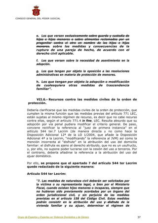 CONSEJO GENERAL DEL PODER JUDICIAL




                 e. Los que versen exclusivamente sobre guarda y custodia de
                 hijos e hijas menores o sobre alimentos reclamados por un
                 progenitor contra el otro en nombre de los hijos e hijas
                 menores. sobre las medidas y consecuencias de la
                 ruptura de una pareja de hecho, de acuerdo con el
                 derecho civil aplicable.

                 f. Los que versen sobre la necesidad de asentimiento en la
                 adopción.

                 g. Los que tengan por objeto la oposición a las resoluciones
                 administrativas en materia de protección de menores.

                 h. Los que tengan por objeto la adopción o modificación
                 de cualesquiera otras medidas de trascendencia
                 familiar”.


               VII.6.- Recursos contra las medidas civiles de la orden de
          protección.

         Debería clarificarse que las medidas civiles de la orden de protección, que
         cumplen la misma función que las medidas previas del artículo 771 LEC,
         están sujetas al mismo régimen de recurso, es decir que no cabe recurso
         contra ellas, según el artículo 771.4 in fine, LEC. Resulta absurdo que su
         adopción por vía penal pudiera modificar el criterio general. De paso,
         conviene rectificar la referencia al “juez de primera instancia” en el
         artículo 544 ter.7 Lecrim (de manera directa y no como hace la
         Disposición Adicional 12ª de la LO 1/2004, que añade la Disposición
         Adicional 4ª a la Lecrim, “modificando” la referencia al JVM) así como la
         mención incorrecta al “disfrute” en la atribución del uso del domicilio
         familiar: el disfrute es ajeno al derecho atribuido, que no es un usufructo,
         y, por ello, no supone poder lucrarse con la cesión del uso a terceros. Por
         el contrario, debería añadirse la referencia a la atribución del uso del
         ajuar doméstico.

         Por ello, se propone que el apartado 7 del artículo 544 ter Lecrim
         quede redactado de la siguiente manera:

         Artículo 544 ter Lecrim:

                 “7. Las medidas de naturaleza civil deberán ser solicitadas por
                 la víctima o su representante legal, o bien por el Ministerio
                 Fiscal, cuando existan hijos menores o incapaces, siempre que
                 no hubieran sido previamente acordadas por un órgano del
                 orden jurisdiccional civil, y sin perjuicio de las medidas
                 previstas en el artículo 158 del Código Civil. Estas medidas
                 podrán consistir en la atribución del uso y disfrute de la
                 vivienda familiar y su ajuar, determinar el régimen de


 Grupo de Expertos y Expertas en Violencia Doméstica y de Género                        37
 