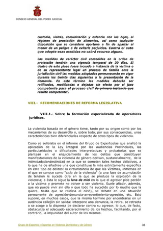 CONSEJO GENERAL DEL PODER JUDICIAL




                 custodia, visitas, comunicación y estancia con los hijos, el
                 régimen de prestación de alimentos, así como cualquier
                 disposición que se considere oportuna a fin de apartar al
                 menor de un peligro o de evitarle perjuicios. Contra el auto
                 que adopte esas medidas no cabrá recurso alguno.

                 Las medidas de carácter civil contenidas en la orden de
                 protección tendrán una vigencia temporal de 30 días. Si
                 dentro de este plazo fuese incoado a instancia de la víctima o
                 de su representante legal un proceso de familia ante la
                 jurisdicción civil las medidas adoptadas permanecerán en vigor
                 durante los treinta días siguientes a la presentación de la
                 demanda. En este término las medidas deberán ser
                 ratificadas, modificadas o dejadas sin efecto por el juez
                 competente para el proceso civil de primera instancia que
                 resulte competente”.


         VIII.- RECOMENDACIONES DE REFORMA LEGISLATIVA


                 VIII.1.- Sobre la formación especializada de operadores
          jurídicos.


         La violencia basada en el género tiene, tanto por su origen como por los
         mecanismos de su desarrollo y, sobre todo, por sus consecuencias, unas
         características bien diferenciadas respecto de otros tipos de violencia.

         Como se señalaba en el informe del Grupo de Expertos/as que analizó la
         aplicación de la Ley Integral por las Audiencias Provinciales, las
         particularidades o dificultades interpretativas y probatorias que se
         plantean en el enjuiciamiento de los delitos que constituyen
         manifestaciones de la violencia de género derivan, sustancialmente, de la
         intimidad/clandestinidad en la que se cometen tales hechos delictivos, a
         lo que ha de añadirse una que constituye la más estrictamente específica
         en este tipo de delitos: la circunstancia de que las víctimas, inmersas en
         el que se conoce como “ciclo de la violencia” (a una fase de acumulación
         de tensión le sucede otra en la que se produce la explosión de la
         violencia; a ésta le sigue la luna de miel en la que el agresor pide perdón
         a la víctima y promete no volver a ser violento. Suele añadir, además,
         que no puede vivir sin ella y que todo ha sucedido por lo mucho que la
         quiere, hasta que se reinicia el ciclo), se debate en una situación
         permanente de agresión-denuncia-arrepentimiento-agresión, etc. Esto
         supone, en muchos casos, que la misma termine por encontrarse en un
         auténtico callejón sin salida: interpone una denuncia, la retira, se retracta
         o se acoge a la dispensa de declarar contra su agresor, lo que, de facto,
         obstaculiza el adecuado esclarecimiento de los hechos, facilitando, por el
         contrario, la impunidad del autor de los mismos.


 Grupo de Expertos y Expertas en Violencia Doméstica y de Género                         38
 