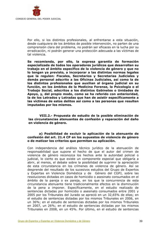 CONSEJO GENERAL DEL PODER JUDICIAL




         Por ello, si los distintos profesionales, al enfrentarse a esta situación,
         desde cualquiera de los ámbitos de posible intervención, no parten de una
         comprensión clara del problema, no podrán ser eficaces en la lucha por su
         erradicación, ni podrán generar una protección adecuada a las víctimas de
         tal violencia.

         Se recomienda, por ello, la expresa garantía de formación
         especializada de todos los operadores jurídicos que desarrollan su
         trabajo en el ámbito específico de la violencia de género y que no
         lo tengan ya previsto, a incorporar a las distintas normas legales
         que la regulen: Fiscales, Secretarios y Secretarias Judiciales y
         demás personal adscrito a las Oficinas Judiciales, así como la de
         los distintos profesionales que auxilian al órgano judicial en su
         función, en los ámbitos de la Medicina Forense, la Psicología o el
         Trabajo Social, adscritos a los distintos Gabinetes o Unidades de
         Apoyo, y, del propio modo, como se ha referido con anterioridad,
         la de los Letrados y Letradas que han de asistir específicamente a
         las víctimas de estos delitos así como a las personas que resulten
         imputadas por los mismos.


                  VIII.2.- Propuesta de estudio de la posible eliminación de
          las circunstancias atenuantes de confesión y reparación del daño
          en violencia de género.


                a) Posibilidad de excluir la aplicación de la atenuante de
         confesión del art. 21.4 CP en los supuestos de violencia de género
         o de matizar los criterios que permitan su aplicación.

         Con independencia del análisis técnico jurídico de la atenuación de
         responsabilidad que supone el hecho de que el autor del crimen de
         violencia de género reconozca los hechos ante la autoridad policial o
         judicial, lo cierto es que existe un componente especial que obligaría a
         abrir, al menos, el debate sobre la posibilidad de suprimir la apreciación
         de esta circunstancia en los crímenes de violencia de género. Así se
         desprende del resultado de los sucesivos estudios del Grupo de Expertos
         y Expertas en Violencia Doméstica y de Género del CGPJ, sobre las
         resoluciones dictadas en casos de homicidio o asesinato consumados en el
         ámbito de la pareja o ex pareja, en los que la concurrencia de esta
         circunstancia atenuante tiene tradicionalmente efectos en la disminución
         de la pena a imponer. Específicamente, en el estudio realizado de
         sentencias dictadas por homicidio o asesinato consumados entre 2001 y
         2005 por los Tribunales del Jurado se apreció en un 32,65% de ellas; en
         el estudio de sentencias dictadas por los mismos Tribunales en 2006, en
         un 36%; en el estudio de sentencias dictadas por los mismos Tribunales
         en 2007, un 26%; en el estudio de sentencias dictadas por los mismos
         Tribunales en 2008, en un 45%. Por último, en el estudio de sentencias


 Grupo de Expertos y Expertas en Violencia Doméstica y de Género                      39
 
