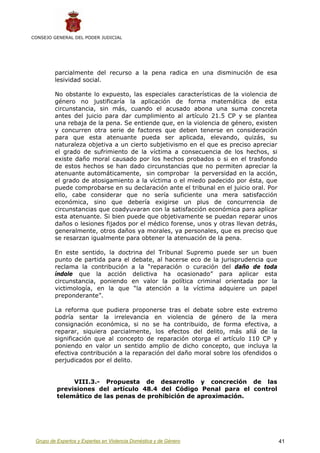 CONSEJO GENERAL DEL PODER JUDICIAL




         parcialmente del recurso a la pena radica en una disminución de esa
         lesividad social.

         No obstante lo expuesto, las especiales características de la violencia de
         género no justificaría la aplicación de forma matemática de esta
         circunstancia, sin más, cuando el acusado abona una suma concreta
         antes del juicio para dar cumplimiento al artículo 21.5 CP y se plantea
         una rebaja de la pena. Se entiende que, en la violencia de género, existen
         y concurren otra serie de factores que deben tenerse en consideración
         para que esta atenuante pueda ser aplicada, elevando, quizás, su
         naturaleza objetiva a un cierto subjetivismo en el que es preciso apreciar
         el grado de sufrimiento de la víctima a consecuencia de los hechos, si
         existe daño moral causado por los hechos probados o si en el trasfondo
         de estos hechos se han dado circunstancias que no permiten apreciar la
         atenuante automáticamente, sin comprobar la perversidad en la acción,
         el grado de atosigamiento a la víctima o el miedo padecido por ésta, que
         puede comprobarse en su declaración ante el tribunal en el juicio oral. Por
         ello, cabe considerar que no sería suficiente una mera satisfacción
         económica, sino que debería exigirse un plus de concurrencia de
         circunstancias que coadyuvaran con la satisfacción económica para aplicar
         esta atenuante. Si bien puede que objetivamente se puedan reparar unos
         daños o lesiones fijados por el médico forense, unos y otras llevan detrás,
         generalmente, otros daños ya morales, ya personales, que es preciso que
         se resarzan igualmente para obtener la atenuación de la pena.

         En este sentido, la doctrina del Tribunal Supremo puede ser un buen
         punto de partida para el debate, al hacerse eco de la jurisprudencia que
         reclama la contribución a la “reparación o curación del daño de toda
         índole que la acción delictiva ha ocasionado” para aplicar esta
         circunstancia, poniendo en valor la política criminal orientada por la
         victimología, en la que “la atención a la víctima adquiere un papel
         preponderante”.

         La reforma que pudiera proponerse tras el debate sobre este extremo
         podría sentar la irrelevancia en violencia de género de la mera
         consignación económica, si no se ha contribuido, de forma efectiva, a
         reparar, siquiera parcialmente, los efectos del delito, más allá de la
         significación que al concepto de reparación otorga el artículo 110 CP y
         poniendo en valor un sentido amplio de dicho concepto, que incluya la
         efectiva contribución a la reparación del daño moral sobre los ofendidos o
         perjudicados por el delito.


               VIII.3.- Propuesta de desarrollo y concreción de las
          previsiones del artículo 48.4 del Código Penal para el control
          telemático de las penas de prohibición de aproximación.




 Grupo de Expertos y Expertas en Violencia Doméstica y de Género                       41
 
