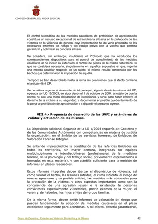 CONSEJO GENERAL DEL PODER JUDICIAL




         El control telemático de las medidas cautelares de prohibición de aproximación
         constituye un recurso excepcional de extraordinaria eficacia en la protección de las
         víctimas de la violencia de género, cuya implantación ha de venir precedida de los
         necesarios informes de riesgo y del trabajo previo con la víctima que permita
         garantizar y optimizar su concreta eficacia.

         Se considera, sin embargo, insuficiente el Protocolo que ha introducido los
         correspondientes dispositivos para el control de cumplimiento de las medidas
         cautelares al no incluir su extensión al control de penas de la misma naturaleza, lo
         que se considera necesario, singularmente en aquellos supuestos en que, vigente
         una medida cautelar respecto de un sujeto, el mismo resulta condenado por los
         hechos que determinaron la imposición de aquélla.

         Tampoco se han desarrollado hasta la fecha las previsiones que al efecto contiene
         el artículo 48.4 CP.

         Se considera urgente el desarrollo de tal precepto, vigente desde la reforma del CP,
         operada por LO 15/2003, en vigor desde el 1 de octubre de 2004, al objeto de que la
         norma no sea una mera declaración de intenciones y sirva para hacer efectivo el
         derecho de la víctima a su seguridad, a documentar el posible quebrantamiento de
         la pena de prohibición de aproximación y a disuadir el presunto agresor.


               VIII.4.- Propuesta de desarrollo de las UVFI y estándares de
          calidad y actuación de las mismas.


         La Disposición Adicional Segunda de la LO 1/2004 requería del Gobierno y
         de las Comunidades Autónomas con competencias en materia de justicia
         la organización, en el ámbito de los servicios forenses, de Unidades de
         Valoración Forense Integral.

         Se entiende imprescindible la constitución de las referidas Unidades en
         todos los territorios, sin mayor demora, integradas por equipos
         multidisciplinares e interdisciplinares (profesionales de la medicina
         forense, de la psicología y del trabajo social, previamente especializados o
         formados en esta materia), y con plantilla suficiente para la emisión de
         informes en plazos razonables.

         Estos informes integrales deben abarcar el diagnóstico de violencia, así
         como valorar el hecho, las lesiones sufridas, el clima violento, el riesgo de
         nuevas agresiones y su posible entidad, las medidas más adecuadas para
         la protección de la víctima, y otros aspectos importantes como son la
         concurrencia de una agresión sexual o la existencia de personas
         convivientes especialmente vulnerables, previo examen de la mujer, el
         varón y, de haberlos, los hijos e hijas del grupo familiar.

         De la misma forma, deben emitir informes de valoración del riesgo que
         puedan fundamentar la adopción de medidas cautelares en el plazo
         establecido legalmente para acordarlas. A tal efecto, debería garantizarse,


 Grupo de Expertos y Expertas en Violencia Doméstica y de Género                                42
 