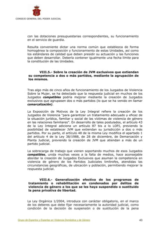 CONSEJO GENERAL DEL PODER JUDICIAL




         con las dotaciones presupuestarias correspondientes, su funcionamiento
         en el servicio de guardia.

         Resulta conveniente dictar una norma común que establezca de forma
         homogénea la composición y funcionamiento de estas Unidades, así como
         los estándares de calidad que deben presidir su actuación y las funciones
         que deben desarrollar. Debería contener igualmente una fecha límite para
         la constitución de las Unidades.


                 VIII.5.- Sobre la creación de JVM exclusivos que extiendan
          su competencia a dos o más partidos, mediante la agrupación de
          los mismos.


         Tras algo más de cinco años de funcionamiento de los Juzgados de Violencia
         Sobre la Mujer, se ha detectado que la respuesta judicial en muchos de los
         Juzgados compatibles podría mejorar mediante la creación de Juzgados
         exclusivos que agrupasen dos o más partidos (lo que se ha venido en llamar
         comarcalización).

         La Exposición de Motivos de la Ley Integral refiere la creación de los
         Juzgados de Violencia “para garantizar un tratamiento adecuado y eficaz de
         la situación jurídica, familiar y social de las víctimas de violencia de género
         en las relaciones familiares”. En desarrollo de tales postulados, el artículo 43
         de la Ley Integral adiciona un artículo 87 bis a lo LOPJ, previendo la
         posibilidad de establecer JVM que extiendan su jurisdicción a dos o más
         partidos. Por su parte, el artículo 48 de la misma Ley modifica el apartado 1
         del artículo 4 de la Ley 38/1988, de 28 de diciembre, de Demarcación y
         Planta Judicial, previendo la creación de JVM que atiendan a más de un
         partido judicial.

         La sobrecarga de trabajo que vienen soportando muchos de esos Juzgados
         compatibles, unida muchas veces a la falta de medios, hace aconsejable
         abordar la creación de Juzgados Exclusivos que asuman la competencia en
         violencia de género de los Partidos Judiciales limítrofes, atendidas las
         circunstancias geográficas, de ubicación y población, permitiendo mejorar la
         respuesta judicial.


                 VIII.6.- Generalización efectiva de los programas de
          tratamiento o rehabilitación en condenados por delitos de
          violencia de género a los que se les haya suspendido o sustituido
          la pena privativa de libertad.


         La Ley Orgánica 1/2004, introduce con carácter obligatorio, en el marco
         de los deberes que debe fijar necesariamente la autoridad judicial, como
         condición de la decisión de suspensión o de sustitución de la pena


 Grupo de Expertos y Expertas en Violencia Doméstica y de Género                      43
 