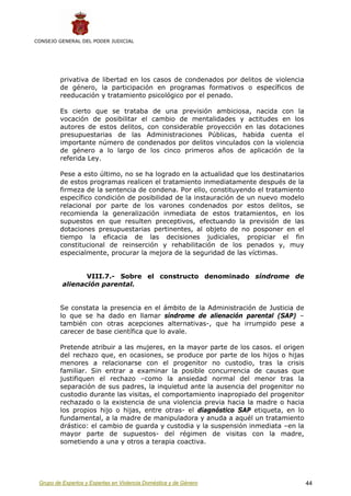 CONSEJO GENERAL DEL PODER JUDICIAL




         privativa de libertad en los casos de condenados por delitos de violencia
         de género, la participación en programas formativos o específicos de
         reeducación y tratamiento psicológico por el penado.

         Es cierto que se trataba de una previsión ambiciosa, nacida con la
         vocación de posibilitar el cambio de mentalidades y actitudes en los
         autores de estos delitos, con considerable proyección en las dotaciones
         presupuestarias de las Administraciones Públicas, habida cuenta el
         importante número de condenados por delitos vinculados con la violencia
         de género a lo largo de los cinco primeros años de aplicación de la
         referida Ley.

         Pese a esto último, no se ha logrado en la actualidad que los destinatarios
         de estos programas realicen el tratamiento inmediatamente después de la
         firmeza de la sentencia de condena. Por ello, constituyendo el tratamiento
         específico condición de posibilidad de la instauración de un nuevo modelo
         relacional por parte de los varones condenados por estos delitos, se
         recomienda la generalización inmediata de estos tratamientos, en los
         supuestos en que resulten preceptivos, efectuando la previsión de las
         dotaciones presupuestarias pertinentes, al objeto de no posponer en el
         tiempo la eficacia de las decisiones judiciales, propiciar el fin
         constitucional de reinserción y rehabilitación de los penados y, muy
         especialmente, procurar la mejora de la seguridad de las víctimas.


                 VIII.7.- Sobre el constructo denominado síndrome de
          alienación parental.


         Se constata la presencia en el ámbito de la Administración de Justicia de
         lo que se ha dado en llamar síndrome de alienación parental (SAP) –
         también con otras acepciones alternativas-, que ha irrumpido pese a
         carecer de base científica que lo avale.

         Pretende atribuir a las mujeres, en la mayor parte de los casos. el origen
         del rechazo que, en ocasiones, se produce por parte de los hijos o hijas
         menores a relacionarse con el progenitor no custodio, tras la crisis
         familiar. Sin entrar a examinar la posible concurrencia de causas que
         justifiquen el rechazo –como la ansiedad normal del menor tras la
         separación de sus padres, la inquietud ante la ausencia del progenitor no
         custodio durante las visitas, el comportamiento inapropiado del progenitor
         rechazado o la existencia de una violencia previa hacia la madre o hacia
         los propios hijo o hijas, entre otras- el diagnóstico SAP etiqueta, en lo
         fundamental, a la madre de manipuladora y anuda a aquél un tratamiento
         drástico: el cambio de guarda y custodia y la suspensión inmediata –en la
         mayor parte de supuestos- del régimen de visitas con la madre,
         sometiendo a una y otros a terapia coactiva.




 Grupo de Expertos y Expertas en Violencia Doméstica y de Género                       44
 