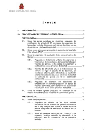 CONSEJO GENERAL DEL PODER JUDICIAL




                                                         ÍNDICE


           I.-    PRESENTACIÓN.................................................................................................. 5

           II.-   PROPUESTAS DE REFORMA DEL CÓDIGO PENAL ....................................... 7

                  PARTE GENERAL................................................................................................ 7
                  II.1.-    Sobre las penas privativas de derechos: propuesta de
                            modificación del artículo 48 CP en materia de suspensión de
                            la guarda y custodia del penado, del régimen de visitas con su
                            descendencia y de la patria potestad. ....................................................... 7
                  II.2.-    Sobre penas accesorias: propuesta de supresión del apartado
                            2 del artículo 57 CP. .................................................................................. 9
                  II.3.-    Sobre la suspensión y la sustitución de las penas privativas de
                            libertad:.................................................................................................... 10
                            II.3.1.-     Propuesta de tratamiento unitario de programas o
                                         tratamientos de rehabilitación de los condenados por
                                         violencia de género, en los casos de suspensión y
                                         sustitución de penas privativas de libertad. .............................. 10
                            II.3.2.-     Reforma del artículo 88 CP, en la redacción que ha
                                         entrado en vigor el pasado 23 de diciembre, en
                                         cuanto que adiciona, como alternativa a la regulación
                                         anterior, la sustitución de penas privativas de libertad
                                         en violencia de género por la de localización
                                         permanente............................................................................... 11
                            II.3.3.-     Propuesta de extensión del tratamiento de
                                         rehabilitación con carácter preceptivo en delitos de
                                         violencia doméstica, como condición de suspensión
                                         y sustitución de las penas privativas de libertad....................... 12
                  II.4.-    Sobre la libertad vigilada: propuesta de extensión de la
                            medida de libertad vigilada en delitos de violencia de género. ............... 13

                  PARTE ESPECIAL ............................................................................................. 14
                  II.5.-    Sobre los tipos penales. .......................................................................... 14
                            II.5.1.-     Propuesta de reforma de los tipos penales
                                         vinculados con la violencia de género modificados
                                         por la Ley Integral para obviar el debate sobre la
                                         posible integración de elementos subjetivos en los
                                         mismos...................................................................................... 14
                            II.5.2.-     Sobre el concepto sociológico de “noviazgo” y la
                                         expresión “análoga relación de afectividad (a la
                                         conyugal), aun sin convivencia” de los preceptos
                                         penales. .................................................................................... 16




 Grupo de Expertos y Expertas en Violencia Doméstica y de Género                                                                        1
 