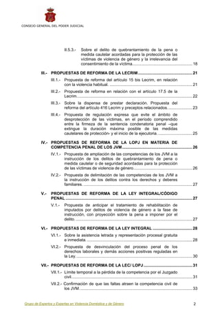 CONSEJO GENERAL DEL PODER JUDICIAL




                              II.5.3.-      Sobre el delito de quebrantamiento de la pena o
                                            medida cautelar acordadas para la protección de las
                                            víctimas de violencia de género y la irrelevancia del
                                            consentimiento de la víctima..................................................... 18

           III.-   PROPUESTAS DE REFORMA DE LA LECRIM ................................................ 21
                   III.1.- Propuesta de reforma del artículo 15 bis Lecrim, en relación
                           con la violencia habitual. ......................................................................... 21
                   III.2.- Propuesta de reforma en relación con el artículo 17.5 de la
                           Lecrim...................................................................................................... 22
                   III.3.- Sobre la dispensa de prestar declaración. Propuesta del
                           reforma del artículo 416 Lecrim y preceptos relacionados. ..................... 23
                   III.4.- Propuesta de regulación expresa que evite el ámbito de
                           desprotección de las víctimas, en el período comprendido
                           entre la firmeza de la sentencia condenatoria penal –que
                           extingue la duración máxima posible de las medidas
                           cautelares de protección- y el inicio de la ejecutoria. .............................. 25

           IV.- PROPUESTAS DE REFORMA DE LA LOPJ EN MATERIA DE
                COMPETENCIA PENAL DE LOS JVM .............................................................. 26
                   IV.1.- Propuesta de ampliación de las competencias de los JVM a la
                          instrucción de los delitos de quebrantamiento de pena o
                          medida cautelar o de seguridad acordadas para la protección
                          de las víctimas de violencia de género.................................................... 26
                   IV.2.- Propuesta de delimitación de las competencias de los JVM a
                          la instrucción de los delitos contra los derechos y deberes
                          familiares. ................................................................................................ 27

           V.-     PROPUESTAS DE REFORMA DE LA LEY INTEGRAL/CÓDIGO
                   PENAL ................................................................................................................ 27
                   V.1.-      Propuesta de anticipar el tratamiento de rehabilitación de
                              imputados por delitos de violencia de género a la fase de
                              instrucción, con proyección sobre la pena a imponer por el
                              delito. ....................................................................................................... 27

           VI.- PROPUESTAS DE REFORMA DE LA LEY INTEGRAL ................................... 28
                   VI.1.- Sobre la asistencia letrada y representación procesal gratuita
                          e inmediata. ............................................................................................. 28
                   VI.2.- Propuesta de desvinculación del proceso penal de los
                          derechos laborales y demás acciones positivas reguladas en
                          la Ley. ...................................................................................................... 30

           VII.- PROPUESTAS DE REFORMA DE LA LEC/ LOPJ ........................................... 31
                   VII.1.- Límite temporal a la pérdida de la competencia por el Juzgado
                           civil........................................................................................................... 31
                   VII.2.- Confirmación de que las faltas atraen la competencia civil de
                           los JVM.................................................................................................... 33


 Grupo de Expertos y Expertas en Violencia Doméstica y de Género                                                                            2
 