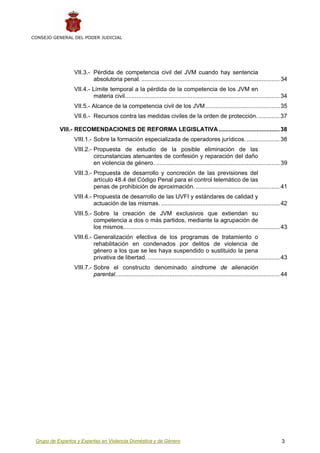 CONSEJO GENERAL DEL PODER JUDICIAL




                 VII.3.- Pérdida de competencia civil del JVM cuando hay sentencia
                         absolutoria penal. .................................................................................... 34
                 VII.4.- Límite temporal a la pérdida de la competencia de los JVM en
                         materia civil.............................................................................................. 34
                 VII.5.- Alcance de la competencia civil de los JVM ............................................. 35
                 VII.6.- Recursos contra las medidas civiles de la orden de protección. ............. 37

           VIII.- RECOMENDACIONES DE REFORMA LEGISLATIVA ..................................... 38
                 VIII.1.- Sobre la formación especializada de operadores jurídicos. .................... 38
                 VIII.2.- Propuesta de estudio de la posible eliminación de las
                          circunstancias atenuantes de confesión y reparación del daño
                          en violencia de género. ........................................................................... 39
                 VIII.3.- Propuesta de desarrollo y concreción de las previsiones del
                          artículo 48.4 del Código Penal para el control telemático de las
                          penas de prohibición de aproximación. ................................................... 41
                 VIII.4.- Propuesta de desarrollo de las UVFI y estándares de calidad y
                          actuación de las mismas. ........................................................................ 42
                 VIII.5.- Sobre la creación de JVM exclusivos que extiendan su
                          competencia a dos o más partidos, mediante la agrupación de
                          los mismos............................................................................................... 43
                 VIII.6.- Generalización efectiva de los programas de tratamiento o
                          rehabilitación en condenados por delitos de violencia de
                          género a los que se les haya suspendido o sustituido la pena
                          privativa de libertad. ................................................................................ 43
                 VIII.7.- Sobre el constructo denominado síndrome de alienación
                          parental.................................................................................................... 44
                           7




 Grupo de Expertos y Expertas en Violencia Doméstica y de Género                                                                     3
 