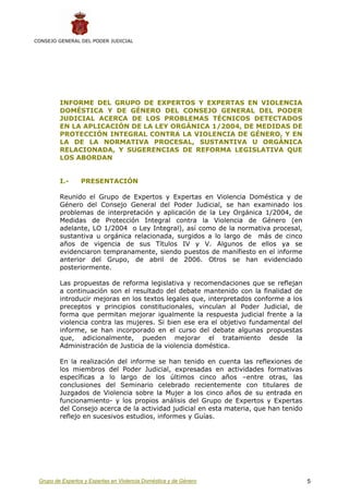 CONSEJO GENERAL DEL PODER JUDICIAL




         INFORME DEL GRUPO DE EXPERTOS Y EXPERTAS EN VIOLENCIA
         DOMÉSTICA Y DE GÉNERO DEL CONSEJO GENERAL DEL PODER
         JUDICIAL ACERCA DE LOS PROBLEMAS TÉCNICOS DETECTADOS
         EN LA APLICACIÓN DE LA LEY ORGÁNICA 1/2004, DE MEDIDAS DE
         PROTECCIÓN INTEGRAL CONTRA LA VIOLENCIA DE GÉNERO, Y EN
         LA DE LA NORMATIVA PROCESAL, SUSTANTIVA U ORGÁNICA
         RELACIONADA, Y SUGERENCIAS DE REFORMA LEGISLATIVA QUE
         LOS ABORDAN


         I.-     PRESENTACIÓN

         Reunido el Grupo de Expertos y Expertas en Violencia Doméstica y de
         Género del Consejo General del Poder Judicial, se han examinado los
         problemas de interpretación y aplicación de la Ley Orgánica 1/2004, de
         Medidas de Protección Integral contra la Violencia de Género (en
         adelante, LO 1/2004 o Ley Integral), así como de la normativa procesal,
         sustantiva u orgánica relacionada, surgidos a lo largo de más de cinco
         años de vigencia de sus Títulos IV y V. Algunos de ellos ya se
         evidenciaron tempranamente, siendo puestos de manifiesto en el informe
         anterior del Grupo, de abril de 2006. Otros se han evidenciado
         posteriormente.

         Las propuestas de reforma legislativa y recomendaciones que se reflejan
         a continuación son el resultado del debate mantenido con la finalidad de
         introducir mejoras en los textos legales que, interpretados conforme a los
         preceptos y principios constitucionales, vinculan al Poder Judicial, de
         forma que permitan mejorar igualmente la respuesta judicial frente a la
         violencia contra las mujeres. Si bien ese era el objetivo fundamental del
         informe, se han incorporado en el curso del debate algunas propuestas
         que, adicionalmente, pueden mejorar el tratamiento desde la
         Administración de Justicia de la violencia doméstica.

         En la realización del informe se han tenido en cuenta las reflexiones de
         los miembros del Poder Judicial, expresadas en actividades formativas
         específicas a lo largo de los últimos cinco años –entre otras, las
         conclusiones del Seminario celebrado recientemente con titulares de
         Juzgados de Violencia sobre la Mujer a los cinco años de su entrada en
         funcionamiento- y los propios análisis del Grupo de Expertos y Expertas
         del Consejo acerca de la actividad judicial en esta materia, que han tenido
         reflejo en sucesivos estudios, informes y Guías.




 Grupo de Expertos y Expertas en Violencia Doméstica y de Género                       5
 