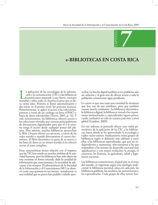 Hacia la Sociedad de la Información y el Conocimiento en Costa Rica, 2009
201
e-BIBLIOTECAS EN COSTA RICA
7
CAPITULO
La aplicación de las tecnologías de la informa-
ción y la comunicación (TIC) a las bibliotecas
costarricenses responde a una fuerte corriente
mundial y sobre todo en América Latina que ya lle-
va varios años. Primero se llamó automatización y
dio inicio en el primer nivel: los procesos técnicos.
Posteriormente, se aplicó al acceso a las colecciones,
primero a través de un catálogo en línea (OPAC) y
bases de datos referenciales (Torres, 2005, p. 16). Y
más recientemente, las bibliotecas ofrecen acceso a
las colecciones virtuales que constan principalmente
de documentos digitalizados para que el o la usua-
ria tenga el acceso desde cualquier punto del pla-
neta. Pero además, muchas bibliotecas aprovechan
la Web 2.0 para ofrecer sus servicios, a través de las
redes sociales o usando directamente el correo elec-
trónico. El libro electrónico es parte de su acervo y
las bases de datos ya no tienen sentido si no ofrecen
acceso al texto completo.
Estas características tienen relación con el impacto
que lasTIC han tenido en muchos ámbitos de la acti-
vidad humana, pero las bibliotecas han sido objeto de
esta corriente en forma rotunda, dada la cantidad de
información que estas manejan y la necesidad de ade-
cuarse a los tiempos. El advenimiento de la Sociedad
de la Información y el Conocimiento (SIC) se obser-
vó como una quimera en sus inicios; actualmente es
una realidad que no pocos han podido o sabido apro-
vechar. La brecha digital también es un problema aún
sin solución y el gran reto de ofrecer acceso a toda la
población costarricense sigue pendiente.
Lo cierto es que esta trajo una cantidad de términos
que hoy son de uso cotidiano, pero que también
causan mucha confusión. La biblioteca electrónica,
la biblioteca digital, la biblioteca virtual o los reposi-
torios institucionales o especializados siguen provo-
cando confusión no solo en nuestro país sino a nivel
global (Guèdon, 2009).
En este informe se pretende ofrecer una visión pa-
norámica de la aplicación de las TIC a las bibliote-
cas; hasta dónde se ha aprovechado la tecnología y
cuáles vacíos existen. Analizaremos varios grupos de
bibliotecas según se definirán más adelante y entre
ellas, a las bibliotecas especializadas, que por ser in-
dependientes y numerosas, seleccionamos a las que
respondían a los sectores de desarrollo nacional más
significativos y con mayor evolución: la energía, el
comercio, las finanzas, la agricultura, salud y legis-
lación nacional.
Las bibliotecas costarricenses, al igual que en el resto
del mundo, se organizan según una tipología tradi-
cional: la biblioteca nacional, única en cada país, las
bibliotecas públicas, las escolares, las universitarias y
las especializadas. Cada grupo de ellas tienen fun-
 