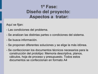 1º Fase: Diseño del proyecto:  Aspectos a  tratar: Aquí se fijan: - Las condiciones del problema. - Se analizan las distintas partes o condiciones del sistema. - Se busca información. - Se proponen diferentes soluciones y se elige la más idónea. - Se confeccionan los documentos técnicos necesarios para la construcción del prototipo: Memoria descriptiva, planos, cálculos, hoja de proceso y presupuesto. Todos estos documentos se confeccionan en formato A4 