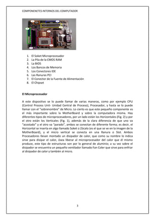 COMPONENETES INTERNOS DEL COMPUTADOR
3
1. El Soket Microprocesador
2. La Pila de la CMOS RAM
3. La BIOS
4. Los Bancos de Memoria
5. Los Conectores IDE
6. Las Ranuras PCI
7. El Conector de la Fuente de Alimentación
8. El Chipset
El Microprocesador
A este dispositivo se lo puede llamar de varias maneras, como por ejemplo CPU
(Control Process Unit- Unidad Central de Proceso), Procesador, y hasta se lo puede
llamar con el “sobrenombre” de Micro. Lo cierto es que este pequeño componente es
el más importante sobre la MotherBoard y sobre la computadora misma. Hay
diferentes tipos de microprocesadores, por un lado están los Horizontales (Fig. 2) y por
el otro están los Verticales (Fig. 1), además de la clara diferencia de que uno va
“acostado” y el otro va “parado”, ambos se conectan de diferente forma; es decir, el
Horizontal se inserta en algo llamado Soket o Zócalo (es el que se ve en la imagen de la
MotherBoard), y el micro vertical se conecta en una Ranura o Slot. Ambos
Procesadores llevan montado un disipador de calor, que como su nombre lo indica
sirve para disipar el calor, ósea liberar al microprocesador del calor que él mismo
produce, este tipo de estructuras son por lo general de aluminio; a su vez sobre el
disipador se encuentra un pequeño ventilador llamado Fan Coler que sirve para enfriar
al disipador de calor y también al micro.
2 3
6
5
4
8
1
7
 