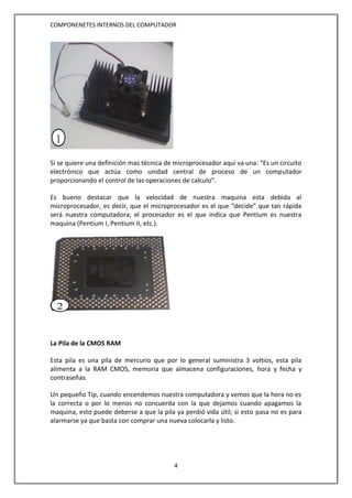 COMPONENETES INTERNOS DEL COMPUTADOR
4
Si se quiere una definición mas técnica de microprocesador aquí va una: “Es un circuito
electrónico que actúa como unidad central de proceso de un computador
proporcionando el control de las operaciones de calculo”.
Es bueno destacar que la velocidad de nuestra maquina esta debida al
microprocesador, es decir, que el microprocesador es el que “decide” que tan rápida
será nuestra computadora; el procesador es el que indica que Pentium es nuestra
maquina (Pentium I, Pentium II, etc.).
La Pila de la CMOS RAM
Esta pila es una pila de mercurio que por lo general suministra 3 voltios, esta pila
alimenta a la RAM CMOS, memoria que almacena configuraciones, hora y fecha y
contraseñas.
Un pequeño Tip, cuando encendemos nuestra computadora y vemos que la hora no es
la correcta o por lo menos no concuerda con la que dejamos cuando apagamos la
maquina, esto puede deberse a que la pila ya perdió vida útil; si esto pasa no es para
alarmarse ya que basta con comprar una nueva colocarla y listo.
1
2
 
