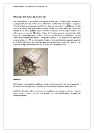 COMPONENETES INTERNOS DEL COMPUTADOR
7
El Conector de la Fuente de Alimentación
Por este conector es por donde va a ingresar la energía a la MotherBoard despues de
pasar por la fuente de alimentación. Esta ultima puede ser de dos tipos AT (Figura) o
ATX. La AT es mas antigua que la ATX, tiene dos conectores (el P1 y el P2) que van a la
fuente de alimentación y se puede decir que son los principales, estos dos conectores
conectados al revés pueden llegar a quemar el equipo, cuando digo “al revés” me
refiero a que el conector P1 esté en el lugar del P2 y viceversa, otra característica de la
fuente AT es el encendido, el mismo se hace a través de un botón bipolar. En una
fuente ATX los problemas de la AT no aparecen ya que la ATX fue diseñada (por Intel)
para remplazar a la AT, la primera diferencia que tiene es el conector, puesto que éste
es de 20 (o 24) contactos y el problema de quemar el equipo con los dos conectores se
suprime, la segunda diferencia es que el botón de la ATX es pulsador.
El Chipset
El chipset es un circuito integrado que actúa como puente entre el microprocesador y
las memorias, las tarjetas de expansión, los puertos USB, el mouse, el teclado, etc.
Las MotherBoards modernas traen dos integrados denominados puente sur y puente
norte; estos circuitos son los más grandes en una MotherBoard despues del
microprocesador.
 