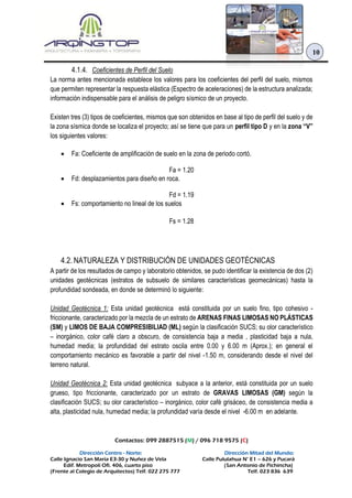 Contactos: 099 2887515 (M) / 096 718 9575 (C)
Dirección Centro - Norte: Dirección Mitad del Mundo:
Calle Ignacio San María E3-30 y Nuñez de Vela Calle Pululahua N° E1 – 626 y Pucará
Edif. Metropoli Ofi. 406, cuarto piso (San Antonio de Pichincha)
(Frente al Colegio de Arquitectos) Telf. 022 275 777 Telf. 023 836 639
10
4.1.4. Coeficientes de Perfil del Suelo
La norma antes mencionada establece los valores para los coeficientes del perfil del suelo, mismos
que permiten representar la respuesta elástica (Espectro de aceleraciones) de la estructura analizada;
información indispensable para el análisis de peligro sísmico de un proyecto.
Existen tres (3) tipos de coeficientes, mismos que son obtenidos en base al tipo de perfil del suelo y de
la zona sísmica donde se localiza el proyecto; así se tiene que para un perfil tipo D y en la zona “V”
los siguientes valores:
 Fa: Coeficiente de amplificación de suelo en la zona de periodo cortó.
Fa = 1.20
 Fd: desplazamientos para diseño en roca.
Fd = 1.19
 Fs: comportamiento no lineal de los suelos
Fs = 1.28
4.2. NATURALEZA Y DISTRIBUCIÓN DE UNIDADES GEOTÉCNICAS
A partir de los resultados de campo y laboratorio obtenidos, se pudo identificar la existencia de dos (2)
unidades geotécnicas (estratos de subsuelo de similares características geomecánicas) hasta la
profundidad sondeada, en donde se determinó lo siguiente:
Unidad Geotécnica 1: Esta unidad geotécnica está constituida por un suelo fino, tipo cohesivo -
friccionante, caracterizado por la mezcla de un estrato de ARENAS FINAS LIMOSAS NO PLÁSTICAS
(SM) y LIMOS DE BAJA COMPRESIBILIAD (ML) según la clasificación SUCS; su olor característico
– inorgánico, color café claro a obscuro, de consistencia baja a media , plasticidad baja a nula,
humedad media; la profundidad del estrato oscila entre 0.00 y 6.00 m (Aprox.); en general el
comportamiento mecánico es favorable a partir del nivel -1.50 m, considerando desde el nivel del
terreno natural.
Unidad Geotécnica 2: Esta unidad geotécnica subyace a la anterior, está constituida por un suelo
grueso, tipo friccionante, caracterizado por un estrato de GRAVAS LIMOSAS (GM) según la
clasificación SUCS; su olor característico – inorgánico, color café grisáceo, de consistencia media a
alta, plasticidad nula, humedad media; la profundidad varía desde el nivel -6.00 m en adelante.
 