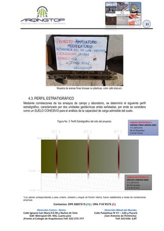 Contactos: 099 2887515 (M) / 096 718 9575 (C)
Dirección Centro - Norte: Dirección Mitad del Mundo:
Calle Ignacio San María E3-30 y Nuñez de Vela Calle Pululahua N° E1 – 626 y Pucará
Edif. Metropoli Ofi. 406, cuarto piso (San Antonio de Pichincha)
(Frente al Colegio de Arquitectos) Telf. 022 275 777 Telf. 023 836 639
11
Muestra de arenas finas limosas no plásticas, color café obscuro.
4.3. PERFIL ESTRATIGRÁFICO
Mediante correlaciones de los ensayos de campo y laboratorio, se determinó el siguiente perfil
estratigráfico, caracterizado por dos unidades geotécnicas antes señaladas, por ende se considera
como un SUELO COHESIVO para el análisis de la capacidad de carga admisible del suelo.
Figura No. 3: Perfil Estratigráfico del sitio del proyecto.
*Los valores correspondientes a peso unitario, cohesión y ángulo de fricción interna, fueron establecidos a través de correlaciones
empíricas.
UNIDAD GEOTÉCNICA 1:
ARENAS FINAS LIMOSA (SM)
ϒ=1.56Tn/m3
Φ=14.00 grados
C=9.54 Tn/m2
UNIDAD GEOTÉCNICA 2:
GRAVAS LIMOSAS (GM)
ϒ=1.64Tn/m3
Φ=24.0 grados
C=5.30 Tn/m2
 