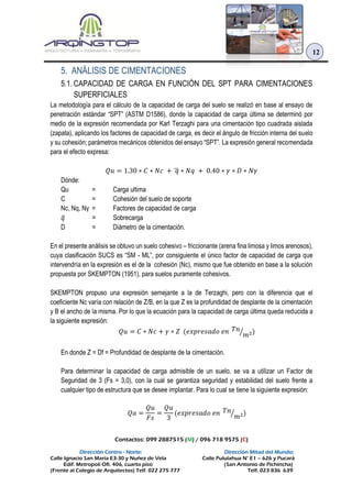 Contactos: 099 2887515 (M) / 096 718 9575 (C)
Dirección Centro - Norte: Dirección Mitad del Mundo:
Calle Ignacio San María E3-30 y Nuñez de Vela Calle Pululahua N° E1 – 626 y Pucará
Edif. Metropoli Ofi. 406, cuarto piso (San Antonio de Pichincha)
(Frente al Colegio de Arquitectos) Telf. 022 275 777 Telf. 023 836 639
12
5. ANÁLISIS DE CIMENTACIONES
5.1. CAPACIDAD DE CARGA EN FUNCIÓN DEL SPT PARA CIMENTACIONES
SUPERFICIALES
La metodología para el cálculo de la capacidad de carga del suelo se realizó en base al ensayo de
penetración estándar “SPT” (ASTM D1586), donde la capacidad de carga última se determinó por
medio de la expresión recomendada por Karl Terzaghi para una cimentación tipo cuadrada aislada
(zapata), aplicando los factores de capacidad de carga, es decir el ángulo de fricción interna del suelo
y su cohesión; parámetros mecánicos obtenidos del ensayo “SPT”. La expresión general recomendada
para el efecto expresa:
𝑄𝑢 = 1.30 ∗ 𝐶 ∗ 𝑁𝑐 + 𝑞̅ ∗ 𝑁𝑞 + 0.40 ∗ 𝛾 ∗ 𝐷 ∗ 𝑁𝛾
Dónde:
Qu = Carga ultima
C = Cohesión del suelo de soporte
Nc, Nq, Nγ = Factores de capacidad de carga
𝑞̅ = Sobrecarga
D = Diámetro de la cimentación.
En el presente análisis se obtuvo un suelo cohesivo – friccionante (arena fina limosa y limos arenosos),
cuya clasificación SUCS es “SM - ML”, por consiguiente el único factor de capacidad de carga que
intervendría en la expresión es el de la cohesión (Nc), mismo que fue obtenido en base a la solución
propuesta por SKEMPTON (1951), para suelos puramente cohesivos.
SKEMPTON propuso una expresión semejante a la de Terzaghi, pero con la diferencia que el
coeficiente Nc varía con relación de Z/B, en la que Z es la profundidad de desplante de la cimentación
y B el ancho de la misma. Por lo que la ecuación para la capacidad de carga última queda reducida a
la siguiente expresión:
𝑄𝑢 = 𝐶 ∗ 𝑁𝑐 + 𝛾 ∗ 𝑍 (𝑒𝑥𝑝𝑟𝑒𝑠𝑎𝑑𝑜 𝑒𝑛 𝑇𝑛
𝑚2⁄ )
En donde Z = Df = Profundidad de desplante de la cimentación.
Para determinar la capacidad de carga admisible de un suelo, se va a utilizar un Factor de
Seguridad de 3 (Fs = 3,0), con la cual se garantiza seguridad y estabilidad del suelo frente a
cualquier tipo de estructura que se desee implantar. Para lo cual se tiene la siguiente expresión:
𝑄𝑎 =
𝑄𝑢
𝐹𝑠
=
𝑄𝑢
3
(𝑒𝑥𝑝𝑟𝑒𝑠𝑎𝑑𝑜 𝑒𝑛 𝑇𝑛
𝑚2⁄ )
 