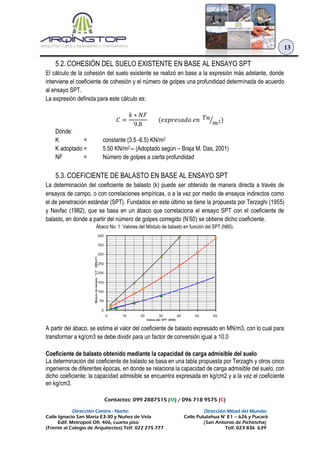 Contactos: 099 2887515 (M) / 096 718 9575 (C)
Dirección Centro - Norte: Dirección Mitad del Mundo:
Calle Ignacio San María E3-30 y Nuñez de Vela Calle Pululahua N° E1 – 626 y Pucará
Edif. Metropoli Ofi. 406, cuarto piso (San Antonio de Pichincha)
(Frente al Colegio de Arquitectos) Telf. 022 275 777 Telf. 023 836 639
13
5.2. COHESIÓN DEL SUELO EXISTENTE EN BASE AL ENSAYO SPT
El cálculo de la cohesión del suelo existente se realizó en base a la expresión más adelante, donde
interviene el coeficiente de cohesión y el número de golpes una profundidad determinada de acuerdo
al ensayo SPT.
La expresión definida para este cálculo es:
𝐶 =
𝑘 ∗ 𝑁𝐹
9.8
(𝑒𝑥𝑝𝑟𝑒𝑠𝑎𝑑𝑜 𝑒𝑛 𝑇𝑛
𝑚2⁄ )
Dónde:
K = constante (3.5 -6.5) KN/m2
K adoptado = 5.50 KN/m2 -- (Adoptado según – Braja M. Das, 2001)
NF = Número de golpes a cierta profundidad
5.3. COEFICIENTE DE BALASTO EN BASE AL ENSAYO SPT
La determinación del coeficiente de balasto (k) puede ser obtenido de manera directa a través de
ensayos de campo, o con correlaciones empíricas, o a la vez por medio de ensayos indirectos como
el de penetración estándar (SPT). Fundados en este último se tiene la propuesta por Terzaghi (1955)
y Navfac (1982), que se basa en un ábaco que correlaciona el ensayo SPT con el coeficiente de
balasto, en donde a partir del número de golpes corregido (N’60) se obtiene dicho coeficiente.
Ábaco No. 1: Valores del Módulo de balasto en función del SPT (N60).
A partir del ábaco, se estima el valor del coeficiente de balasto expresado en MN/m3, con lo cual para
transformar a kg/cm3 se debe dividir para un factor de conversión igual a 10.0
Coeficiente de balasto obtenido mediante la capacidad de carga admisible del suelo
La determinación del coeficiente de balasto se basa en una tabla propuesta por Terzaghi y otros cinco
ingenieros de diferentes épocas, en donde se relaciona la capacidad de carga admisible del suelo, con
dicho coeficiente; la capacidad admisible se encuentra expresada en kg/cm2 y a la vez el coeficiente
en kg/cm3.
 