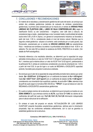 Contactos: 099 2887515 (M) / 096 718 9575 (C)
Dirección Centro - Norte: Dirección Mitad del Mundo:
Calle Ignacio San María E3-30 y Nuñez de Vela Calle Pululahua N° E1 – 626 y Pucará
Edif. Metropoli Ofi. 406, cuarto piso (San Antonio de Pichincha)
(Frente al Colegio de Arquitectos) Telf. 022 275 777 Telf. 023 836 639
17
7. CONCLUSIONES Y RECOMENDACIONES
o En materia de la naturaleza y caracterización geotécnica del suelo del sector, se concluye que
existen dos unidades geotécnicas (estratos de subsuelo de similares características
geotécnicas), la primera esta caracterizada por la mezcla de un estrato de ARENAS FINAS
LIMOSAS NO PLÁSTICAS (SM) y LIMOS DE BAJA COMPRESIBILIAD (ML) según la
clasificación SUCS; su olor característico – inorgánico, color café claro a obscuro, de
consistencia baja a media , plasticidad baja a nula, humedad media; la profundidad del estrato
oscila entre 0.00 y 6.00 m (Aprox.); en general el comportamiento mecánico es favorable a
partir del nivel -1.50 m, considerando desde el nivel del terreno natural. Mientras que la
segunda unidad geotécnica subyace a la anterior, está constituida por un suelo grueso, tipo
friccionante, caracterizado por un estrato de GRAVAS LIMOSAS (GM) las características
físico – mecánicas son similares a la anterior; la profundidad varía desde el nivel -6.00 m en
adelante. Por otro lado NO se detectó la existencia de NIVEL FREÁTICO en el sector. (Ver
detalle de Perfil estratigráfico).
o Haciendo referencia a los resultados obtenidos, se determinó que la capacidad de carga
admisible mínima obtuvo un valor de 14.58 Tn/m2 (1.46 kg/cm2) perteneciente a la perforación
No 1, mientras que la máxima obtuvo un valor de 45.28 Tn/m2 (4.53 kg/cm2), perteneciente a
la perforación No 3; ambas en condiciones considerando una cota de cimentación de -1.20 m
a partir del nivel 0.00, lo que da lugar a un suelo de MEDIANA a EXCELENTE capacidad
portante, favorable para proyectar la estructura analizada.
o Se concluye que el valor de la capacidad de carga admisible promedio tiene valores que varían
desde Qa = 20.95Tn/m2 (2.10 kg/cm2) con un coeficiente de balasto de Ks = 4.05 kg/cm3,
hasta Qa = 28.07 Tn/m2 (2.81 kg/cm2) con un coeficiente de balasto de Ks = 5.60 kg/cm3 ;
considerando una cimentación tipo superficial cuadrada, de ancho B = 1.50m; además el tipo
de perfil de suelo según la normativa NEC-SE-DS es “TIPO D”; lo que se traduce en valor de
MEDIANAS a EXCELENTES características geotécnicas.
o En cuanto al peligro sísmico de la estructura, se determinó que el proyecto se localiza en una
ZONA SISMICA V, cuya amenaza sísmica es ALTA, cuyo factor Z = 0.40; los valores de los
coeficientes del perfil del suelo son: Fa=1.20; Fd=1.19; Fs=1.28 información indispensable
para el cálculo estructural de la edificación.
o En síntesis el suelo del proyecto en estudio “ACTUALIZACIÓN SR. LUIS LIBARDO
CUASTUZA” presenta favorables características geotécnicas, óptimas para la cimentación
proyectada, bajo las condiciones señaladas anteriormente, con lo cual se garantiza la
estabilidad geotécnica de la estructura.
 