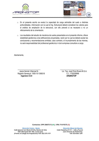 Contactos: 099 2887515 (M) / 096 718 9575 (C)
Dirección Centro - Norte: Dirección Mitad del Mundo:
Calle Ignacio San María E3-30 y Nuñez de Vela Calle Pululahua N° E1 – 626 y Pucará
Edif. Metropoli Ofi. 406, cuarto piso (San Antonio de Pichincha)
(Frente al Colegio de Arquitectos) Telf. 022 275 777 Telf. 023 836 639
18
o En el presente escrito se evaluó la capacidad de carga admisible del suelo a distintas
profundidades, información con la cual el Ing. Estructural deberá considerar los valores para
el análisis de ampliación de la estructura, con ello preverá si es necesario o no un
reforzamiento de la cimentación.
o Los resultados del estudio de mecánica de suelos presentados en el presente informe, ofrece
estabilidad geotécnica a las edificaciones proyectadas, razón por la cual se deberá acatar las
conclusiones y recomendaciones emitidas; caso contrario, el incumplimiento de las mismas,
no será responsabilidad del profesional geotécnico ni de la empresa consultora a cargo.
Atentamente,
_________________________
Jesús Hernán Villarroel N.
Registro Senescyt: 1005-15-1395018
Ingeniero Civil
_________________________
Lic. Top. José Pinto Rivera M.G.A.
C.I.: 1720209996
ARQINGTOP
 