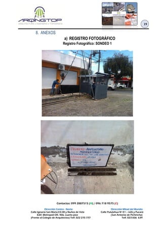 Contactos: 099 2887515 (M) / 096 718 9575 (C)
Dirección Centro - Norte: Dirección Mitad del Mundo:
Calle Ignacio San María E3-30 y Nuñez de Vela Calle Pululahua N° E1 – 626 y Pucará
Edif. Metropoli Ofi. 406, cuarto piso (San Antonio de Pichincha)
(Frente al Colegio de Arquitectos) Telf. 022 275 777 Telf. 023 836 639
19
8. ANEXOS
a) REGISTRO FOTOGRÁFICO
Registro Fotográfico: SONDEO 1
 