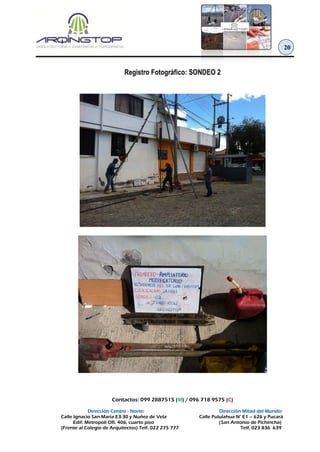 Contactos: 099 2887515 (M) / 096 718 9575 (C)
Dirección Centro - Norte: Dirección Mitad del Mundo:
Calle Ignacio San María E3-30 y Nuñez de Vela Calle Pululahua N° E1 – 626 y Pucará
Edif. Metropoli Ofi. 406, cuarto piso (San Antonio de Pichincha)
(Frente al Colegio de Arquitectos) Telf. 022 275 777 Telf. 023 836 639
20
Registro Fotográfico: SONDEO 2
 