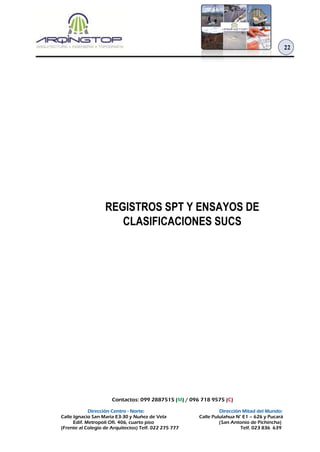 Contactos: 099 2887515 (M) / 096 718 9575 (C)
Dirección Centro - Norte: Dirección Mitad del Mundo:
Calle Ignacio San María E3-30 y Nuñez de Vela Calle Pululahua N° E1 – 626 y Pucará
Edif. Metropoli Ofi. 406, cuarto piso (San Antonio de Pichincha)
(Frente al Colegio de Arquitectos) Telf. 022 275 777 Telf. 023 836 639
22
REGISTROS SPT Y ENSAYOS DE
CLASIFICACIONES SUCS
 