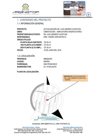 Contactos: 099 2887515 (M) / 096 718 9575 (C)
Dirección Centro - Norte: Dirección Mitad del Mundo:
Calle Ignacio San María E3-30 y Nuñez de Vela Calle Pululahua N° E1 – 626 y Pucará
Edif. Metropoli Ofi. 406, cuarto piso (San Antonio de Pichincha)
(Frente al Colegio de Arquitectos) Telf. 022 275 777 Telf. 023 836 639
3
1. CONTENIDO DEL PROYECTO
1.1. INFORMACIÓN GENERAL
PROYECTO: ACTUALIZACIÓN SR. LUIS LIBARDO CUASTUZA.
OBRA: CIMENTACIÓN – AMPLIATORIO MODIFICATORIO
PROPIETARIO/SOLICITANTE: SR. LUIS LIBARDO CUASTUZA
RESPONSABLE: ARQ. YADIRA CERVANTES A.
ÁREAS ÚTILILES
-PLANTA BAJA EXISTENTE: 122.93 m²
-1RA PLANTA ALTA MODIF.: 127.40 m²
-2DA PLANTA ALTA AMPL.: 127.40 m²
FECHA: 10 DE JUNIO DEL 2016
1.2. LOCALIZACIÓN
PROVINCIA: IMBABURA
CIUDAD: IBARRA
PARROQUIA: SAN FRANCISCO
BARRIO/SECTOR: AV. ATAHUALPA
PLANO DE LOCALIZACIÓN:
JACINTOEGASA
AV. TEODORO GOMEZ
ANTONIOJOSEDESUCRE
CALIXTOMIRANDA
BARTOLOMEGARCIA
AV.ATAHUALPA
UBICACIÓN
ESC: S:E
PROYECTO: ACTUALIZACIÓN
SR. LUIS LIBARDO CUASTUZA
- IBARRA
 