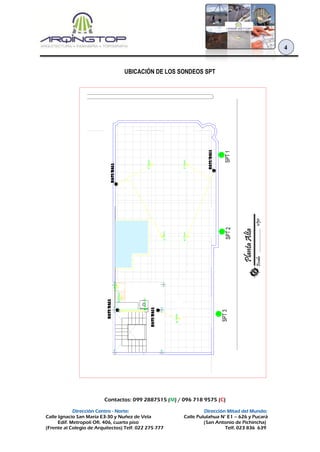 Contactos: 099 2887515 (M) / 096 718 9575 (C)
Dirección Centro - Norte: Dirección Mitad del Mundo:
Calle Ignacio San María E3-30 y Nuñez de Vela Calle Pululahua N° E1 – 626 y Pucará
Edif. Metropoli Ofi. 406, cuarto piso (San Antonio de Pichincha)
(Frente al Colegio de Arquitectos) Telf. 022 275 777 Telf. 023 836 639
4
UBICACIÓN DE LOS SONDEOS SPT
 