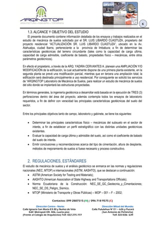 Contactos: 099 2887515 (M) / 096 718 9575 (C)
Dirección Centro - Norte: Dirección Mitad del Mundo:
Calle Ignacio San María E3-30 y Nuñez de Vela Calle Pululahua N° E1 – 626 y Pucará
Edif. Metropoli Ofi. 406, cuarto piso (San Antonio de Pichincha)
(Frente al Colegio de Arquitectos) Telf. 022 275 777 Telf. 023 836 639
6
1.3. ALCANCE Y OBJETIVO DEL ESTUDIO
El presente documento contiene información detallada de los ensayos y trabajos realizados en el
estudio de mecánica de suelos solicitado por el SR. LUIS LIBARDO CUASTUZA, propietario del
proyecto residencial “ACTUALIZACIÓN SR. LUIS LIBARDO CUASTUZA”, ubicado en la Av.
Atahualpa, ciudad Ibarra, perteneciente a la provincia de Imbabura; a fin de determinar las
características geotécnicas del terreno circundante (tales como la capacidad de carga ultima,
capacidad de carga admisible, coeficiente de balasto, propiedades físico – mecánicas, entre otros
parámetros geotécnicos).
En efecto el propietario, a través de la ARQ. YADIRA CERVANTES A. planean una AMPLIACIÓN Y/O
MODIFICACIÓN de la edificación, la cual actualmente dispone de una primera planta existente, en la
segunda planta se prevé una modificación parcial, mientras que en tercera una ampliación total; la
edificación será destinada principalmente a uso residencial. Por consiguiente se solicitó los servicios
de “ARQINGTOP Laboratorio de Mecánica de Suelos, para realizar un estudio de mecánica de suelos
del sitio donde se implantará las estructuras proyectadas.
En términos generales, la ingeniería geotécnica a desarrollar está basada en la ejecución de TRES (3)
perforaciones dentro del área del proyecto, además contempla todos los ensayos de laboratorio
requeridos, a fin de definir con veracidad las principales características geotécnicas del suelo del
sector.
Entre los principales objetivos tanto de campo, laboratorio y gabinete, se tiene los siguientes:
 Determinar las principales características físico – mecánicas del subsuelo en el sector de
interés, a fin de establecer un perfil estratigráfico con las distintas unidades geotécnicas
existentes.
 Evaluar la capacidad de carga última y admisible del suelo, así como el coeficiente de balasto
del suelo de interés.
 Emitir conclusiones y recomendaciones acerca del tipo de cimentación, altura de desplante,
métodos de mejoramiento de suelos si fuese necesario y proceso constructivo.
2. REGULACIONES, ESTÁNDARES
El estudio de mecánica de suelos y el análisis geotécnico se enmarca en las normas y regulaciones
nacionales (NEC, MTOP) e internacionales (ASTM, AASHTO), que se destacan a continuación:
 ASTM (American Society for Testing and Materials);
 AASHTO (American Association of State Highway and Transportations Officials).
 Norma Ecuatoriana de la Construcción: NEC_SE_GC_Geotecnia_y_Cimentaciones;
NEC_SE_DS_Peligro_Sismico.
 MTOP (Ministerio de Transporte y Obras Públicas) – MOP – 001 – F – 2002;
 