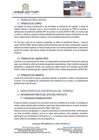 Contactos: 099 2887515 (M) / 096 718 9575 (C)
Dirección Centro - Norte: Dirección Mitad del Mundo:
Calle Ignacio San María E3-30 y Nuñez de Vela Calle Pululahua N° E1 – 626 y Pucará
Edif. Metropoli Ofi. 406, cuarto piso (San Antonio de Pichincha)
(Frente al Colegio de Arquitectos) Telf. 022 275 777 Telf. 023 836 639
7
3. TRABAJOS REALIZADOS
3.1. TRABAJOS DE CAMPO
Los trabajos de campo corresponden a las actividades de exploración del subsuelo, a través de
métodos directos e indirectos, para lo cual se procedió con la ejecución de TRES (3) sondeos o
perforaciones de penetración estándar SPT de acuerdo a la norma ASTM D-1586, con avance cada
un metro, en donde se recuperó muestras alteradas para posteriores ensayos de laboratorio; por otro
lado se registró toda la información existente, como la probable presencia de nivel freático.
Por otro lado a partir de las muestras recuperadas, se realizó la identificación Manual – Visual en
campo (ASTM D 2488), donde se definió preliminarmente los tipos de suelos constituyentes, incluso la
existencia de materia orgánica, en efecto se seleccionaron las muestras representativas a cada estrato
durante los sondeos, para futuros ensayos de laboratorio tanto de clasificación como de resistencia
mecánica.
3.2. TRABAJOS DE LABORATORIO
Conforme a los requerimientos del cliente, es indispensable la caracterización física de los suelos del
lugar, para el efecto se utilizó las muestras recuperadas representativas, donde se efectuó ensayos de
identificación y clasificación (SUCS), que consiste en la determinación de la humedad natural ASMT
D-2216, límites de Atterberg (líquido y plástico) ASTM D-4318 y análisis granulométrico ASTM D-422.
3.3. TRABAJOS DE GABINETE
A partir de la información de campo y laboratorio obtenida, se procedió al análisis e interpretación de
la misma, a fin de establecer las características físico-mecánicas de los suelos y la caracterización
geotécnica del suelo del sector.
4. CARACTERÍSTICAS GEOTÉCNICAS DEL TERRENO
4.1. INFORMACIÓN PREVIA DEL SITIO DEL PROYECTO
4.1.1.Características Geológicas del Sector
El área de estudio se localiza en la zona centro norte de la cordillera de los Andes, la morfología es
variada, desde ondulada hasta montañosa, siendo esta última predominante en el sector de estudio.
La variación de nivel se estima oscila entre 2800 y 3000 msnm.
Desde el punto de vista geológico, el proyecto se encuentra en la Zona Centro Norte, conformada por
una serie de estratos volcánicos, que en su mayor parte contienen: lavas andesitas, piroclastos,
aglomerados cuya nomenclatura corresponde a 𝑃𝑉𝐴; sin embargo existen sectores conformados por
suelos cohesivos consolidados como las cangahuas 𝑄 𝐶.
 
