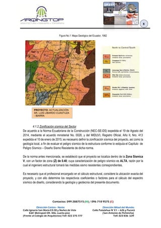 Contactos: 099 2887515 (M) / 096 718 9575 (C)
Dirección Centro - Norte: Dirección Mitad del Mundo:
Calle Ignacio San María E3-30 y Nuñez de Vela Calle Pululahua N° E1 – 626 y Pucará
Edif. Metropoli Ofi. 406, cuarto piso (San Antonio de Pichincha)
(Frente al Colegio de Arquitectos) Telf. 022 275 777 Telf. 023 836 639
8
Figura No.1: Mapa Geológico del Ecuador, 1982
4.1.2.Zonificación sísmica del Sector
De acuerdo a la Norma Ecuatoriana de la Construcción (NEC-SE-DS) expedida el 19 de Agosto del
2014, mediante el acuerdo ministerial No. 0028, y del MIDUVI, Registro Oficial, Año II, Nro. 413
expedida el 10 de enero de 2015; es necesario definir la zonificación sísmica del proyecto, así como la
geología local, a fin de evaluar el peligro sísmico de la estructura conforme lo estipula el Capítulo de
Peligro Sísmico – Diseño Sismo Resistente de dicha norma.
De la norma antes mencionada, se estableció que el proyecto se localiza dentro de la Zona Sísmica
V, con un factor de zona (Z) de 0.40; cuya caracterización de peligro sísmico es ALTA, razón por la
cual el ingeniero estructural tomará las medidas sismo resistentes correspondientes.
Es necesario que el profesional encargado en el cálculo estructural, considere la ubicación exacta del
proyecto, y con ello determine los respectivos coeficientes o factores para el cálculo del espectro
sísmico de diseño, considerando la geología y geotecnia del presente documento.
PROYECTO: ACTUALIZACIÓN
SR. LUIS LIBARDO CUASTUZA
- IBARRA
 