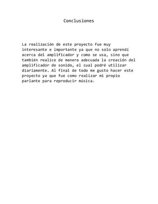 Conclusiones
La realización de este proyecto fue muy
interesante e importante ya que no solo aprendí
acerca del amplificador y como se usa, sino que
también realice de manera adecuada la creación del
amplificador de sonido, el cual podré utilizar
diariamente. Al final de todo me gusto hacer este
proyecto ya que fue como realizar mi propio
parlante para reproducir música.
 